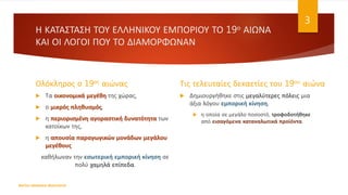 Η ΚΑΤΑΣΤΑΣΗ ΤΟΥ ΕΛΛΗΝΙΚΟΥ ΕΜΠΟΡΙΟΥ ΤΟ 19ο ΑΙΩΝΑ
ΚΑΙ ΟΙ ΛΟΓΟΙ ΠΟΥ ΤΟ ΔΙΑΜΟΡΦΩΝΑΝ
Ολόκληρος ο 19ος αιώνας
 Τα οικονομικά μεγέθη της χώρας,
 ο μικρός πληθυσμός,
 η περιορισμένη αγοραστική δυνατότητα των
κατοίκων της,
 η απουσία παραγωγικών μονάδων μεγάλου
μεγέθους
καθήλωναν την εσωτερική εμπορική κίνηση σε
πολύ χαμηλά επίπεδα.
Τις τελευταίες δεκαετίες του 19ου αιώνα
 Δημιουργήθηκε στις μεγαλύτερες πόλεις μια
άξια λόγου εμπορική κίνηση,
 η οποία σε μεγάλο ποσοστό, τροφοδοτήθηκε
από εισαγόμενα καταναλωτικά προϊόντα.
ΦΑΤΣΗ ΑΘΑΝΑΣΙΑ ΦΙΛΟΛΟΓΟΣ
3
 