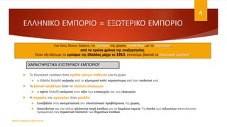 ΕΛΛΗΝΙΚΟ ΕΜΠΟΡΙΟ = ΕΞΩΤΕΡΙΚΟ ΕΜΠΟΡΙΟ
 Το εξωτερικό εμπόριο ήταν σχεδόν μόνιμα παθητικό για τη χώρα
 η Ελλάδα δηλαδή αγόραζε από το εξωτερικό πολύ περισσότερα από όσα πωλούσε εκεί.
 Το βασικό πρόβλημα ήταν το ισοζύγιο πληρωμών
 η σχέση δηλαδή ανάμεσα στην αξία των εισαγωγών και των εξαγωγών.
 Η σημασία του εμπορίου ήταν μεγάλη.
 Συνέβαλλε στην αντιμετώπιση του επισιτιστικού προβλήματος της χώρας,
 Αποτελούσε και την πλέον αξιόπιστη πηγή εσόδων για τα δημόσια ταμεία. Τα έσοδα των τελωνείων αποτελούσαν
πραγματικά ένα σημαντικό ποσοστό των δημοσίων εσόδων.
ΦΑΤΣΗ ΑΘΑΝΑΣΙΑ ΦΙΛΟΛΟΓΟΣ
4
Για τους ίδιους λόγους, το εμπόριο της χώρας συνδέθηκε με το εξωτερικό,
από τα πρώτα χρόνια της ανεξαρτησίας.
Όταν εξετάζουμε το εμπόριο της Ελλάδας μέχρι το 1913, εννοούμε βασικά το εξωτερικό εμπόριο.
ΧΑΡΑΚΤΗΡΙΣΤΙΚΑ ΕΞΩΤΕΡΙΚΟΥ ΕΜΠΟΡΙΟΥ
 