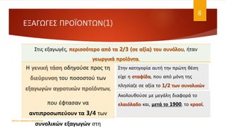 ΕΞΑΓΩΓΕΣ ΠΡΟΪΟΝΤΩΝ(1)
Στις εξαγωγές, περισσότερο από τα 2/3 (σε αξία) του συνόλου, ήταν
γεωργικά προϊόντα.
Η γενική τάση οδηγούσε προς τη
διεύρυνση του ποσοστού των
εξαγωγών αγροτικών προϊόντων,
που έφτασαν να
αντιπροσωπεύουν τα 3/4 των
συνολικών εξαγωγών στη
Στην κατηγορία αυτή την πρώτη θέση
είχε η σταφίδα, που από μόνη της
πλησίαζε σε αξία το 1/2 των συνολικών
εξαγωγών.
Ακολουθούσε με μεγάλη διαφορά το
ελαιόλαδο και, μετά το 1900, το κρασί.
ΦΑΤΣΗ ΑΘΑΝΑΣΙΑ ΦΙΛΟΛΟΓΟΣ
8
 