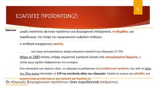 ΕΞΑΓΩΓΕΣ ΠΡΟΪΟΝΤΩΝ(2)
Εξάγονταν
μικρές ποσότητες φυτικών προϊόντων για βιομηχανική επεξεργασία, το βαμβάκι, για
παράδειγμα, την εποχή του αμερικανικού εμφυλίου πολέμου
ο σταθερά ανερχόμενος καπνός,
πού όμως αντιπροσώπευε ακόμα ασήμαντο ποσοστό των εξαγωγών (2-3%).
Μέχρι το 1880 επίσης υπήρχε σημαντική εμπορική κίνηση στα κατεργασμένα δέρματα, η
οποία όμως σχεδόν εξαφανίστηκε στη συνέχεια.
Στην κατηγορία των πρώτων υλών, τις εξαγωγές συμπλήρωναν τα μεταλλευτικά προϊόντα, που από το τέλος
του 19ου αιώνα πλησίαζαν το 1/5 της συνολικής αξίας των εξαγωγών. Επρόκειτο κυρίως για μόλυβδο, για
μαγγανιούχα μεταλλεύματα, για σμύριδα και θηραϊκή γη.
Οι εξαγωγές βιομηχανικών προϊόντων ήταν κυριολεκτικά ασήμαντες.
ΦΑΤΣΗ ΑΘΑΝΑΣΙΑ ΦΙΛΟΛΟΓΟΣ
9
 