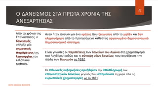 Ο ΔΑΝΕΙΣΜΟΣ ΣΤΑ ΠΡΩΤΑ ΧΡΟΝΙΑ ΤΗΣ
ΑΝΕΞΑΡΤΗΣΙΑΣ
ΦΑΤΣΗ ΑΘΑΝΑΣΙΑ ΦΙΛΟΛΟΓΟΣ
4
Από τα χρόνια της
Επανάστασης, ο
δανεισμός
υπήρξε μία
σημαντική
παράμετρος της
λειτουργίας του
ελληνικού
κράτους.
Αυτό ήταν φυσικό για ένα κράτος που ξεκινούσε από το μηδέν και δεν
κληρονόμησε από το προηγούμενο καθεστώς οργανωμένο δημοσιονομικό
δημοσιονομικό σύστημα.
Είναι γνωστές οι περιπέτειες των δανείων του Αγώνα στη χρηματαγορά
του Λονδίνου καθώς και η σύναψη νέων δανείων, που συνόδευσε την
άφιξη των Βαυαρών το 1832.
Οι Οθωνικές κυβερνήσεις αρνήθηκαν την αποπληρωμή των
επαναστατικών δανείων, γεγονός που απομόνωσε τη χώρα από τις
ευρωπαϊκές χρηματαγορές ως το 1861.
 