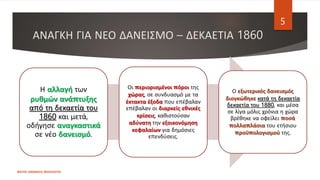 ΑΝΑΓΚΗ ΓΙΑ ΝΕΟ ΔΑΝΕΙΣΜΟ – ΔΕΚΑΕΤΙΑ 1860
ΦΑΤΣΗ ΑΘΑΝΑΣΙΑ ΦΙΛΟΛΟΓΟΣ
5
Η αλλαγή των
ρυθμών ανάπτυξης
από τη δεκαετία του
1860 και μετά,
οδήγησε αναγκαστικά
σε νέο δανεισμό.
Οι περιορισμένοι πόροι της
χώρας, σε συνδυασμό με τα
έκτακτα έξοδα που επέβαλαν
επέβαλαν οι διαρκείς εθνικές
κρίσεις, καθιστούσαν
αδύνατη την εξοικονόμηση
κεφαλαίων για δημόσιες
επενδύσεις.
Ο εξωτερικός δανεισμός
διογκώθηκε κατά τη δεκαετία
δεκαετία του 1880, και μέσα
σε λίγα μόλις χρόνια η χώρα
βρέθηκε να οφείλει ποσά
πολλαπλάσια του ετήσιου
προϋπολογισμού της.
 