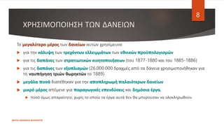 ΧΡΗΣΙΜΟΠΟΙΗΣΗ ΤΩΝ ΔΑΝΕΙΩΝ
ΦΑΤΣΗ ΑΘΑΝΑΣΙΑ ΦΙΛΟΛΟΓΟΣ
8
Το μεγαλύτερο μέρος των δανείων αυτών χρησίμευσε
 για την κάλυψη των τρεχόντων ελλειμμάτων των εθνικών προϋπολογισμών
 για τις δαπάνες των στρατιωτικών κινητοποιήσεων (του 1877-1880 και του 1885-1886)
 για τις δαπάνες των εξοπλισμών (26.000.000 δραχμές από τα δάνεια χρησιμοποιήθηκαν για
τη ναυπήγηση τριών θωρηκτών το 1889)
 μεγάλα ποσά διατέθηκαν για την αποπληρωμή παλαιότερων δανείων
 μικρό μέρος απέμενε για παραγωγικές επενδύσεις και δημόσια έργα,
 ποσό όμως απαραίτητο, χωρίς το οποίο τα έργα αυτά δεν θα μπορούσαν να ολοκληρωθούν.
 