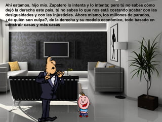 Ahí estamos, hijo mío. Zapatero lo intenta y lo intenta; pero tú no sabes cómo
dejó la derecha este país, tú no sabes lo que nos está costando acabar con las
desigualdades y con las injusticias. Ahora mismo, los millones de parados,
¿de quién son culpa?, de la derecha y su modelo económico, todo basado en
construir casas y más casas
 