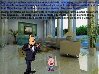 Pero, papi, ¿construir casas no es lo que queríais hacer vosotros, los del sindicato,
con aquella cooperativa que nos contaste? ¿Y no es lo que hacían el abuelo y el tío
José Miguel allá en el pueblo y con lo que ganaron tantísima pasta?
Bueno, Christian, no es exactamente lo mismo... De todas formas, papá está ahora
muy ocupado... Por cierto, voy a preguntarle a tu madre si están planchados mi
camisa y mis vaqueros para el acto sindical de esta noche de apoyo a Garzón
 