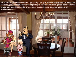 Sí, hombre, para eso estamos. Oye, y digo yo, ¿no le estarás pagando a Jessy por
los días que no viene? Mira que al principio vino con muchas ganas pero cada vez
la veo con más teclas, más protestona. ¡A ver si se va a acabar yendo a un
sindicato...!
 