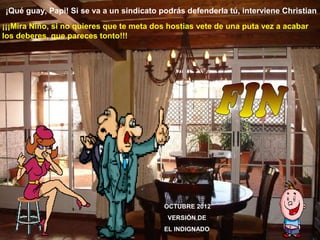 ¡Qué guay, Papi! Si se va a un sindicato podrás defenderla tú, interviene Christian
¡¡¡Mira Niño, si no quieres que te meta dos hostias vete de una puta vez a acabar
los deberes, que pareces tonto!!!




                                          OCTUBRE 2012
                                           VERSIÓN DE
                                          EL INDIGNADO
 