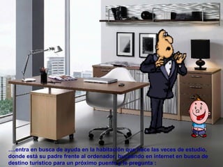 ….entra en busca de ayuda en la habitación que hace las veces de estudio,
donde está su padre frente al ordenador, buceando en internet en busca de
destino turístico para un próximo puente y le pregunta :
 