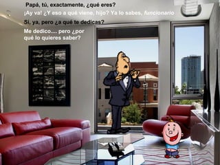 Papá, tú, exactamente, ¿qué eres?
¡Ay va! ¿Y eso a qué viene, hijo? Ya lo sabes, funcionario
Sí, ya, pero ¿a qué te dedicas?
Me dedico.... pero ¿por
qué lo quieres saber?
 