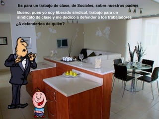 Es para un trabajo de clase, de Sociales, sobre nuestros padres
Bueno, pues yo soy liberado sindical, trabajo para un
sindicato de clase y me dedico a defender a los trabajadores
¿A defenderlos de quién?
 