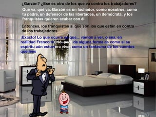 ¿Garzón? ¿Ese es otro de los que va contra los trabajadores?
Qué va, qué va. Garzón es un luchador, como nosotros, como
tu padre, un defensor de las libertades, un demócrata, y los
franquistas quieren acabar con él
Entonces, los franquistas sí que son los que están en contra
de los trabajadores
¡Exacto! Lo que ocurre es que... vamos a ver, o sea, en
realidad Franco murió, pero de alguna forma es como si su
espíritu aún estuviera vivo, como un fantasma de los cuentos
que lees
 