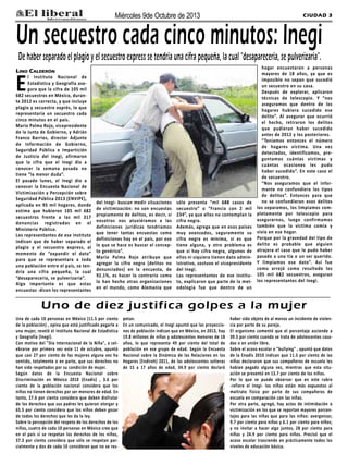 CIUDAD 3Miércoles 9de Octubre de 2013
Lino Calderón
El Instituto Nacional de
Estadística y Geografía ase-
gura que la cifra de 105 mil
682 secuestros en México, duran-
te 2012 es correcta, y que incluye
plagio y secuestro exprés, lo que
representaría un secuestro cada
cinco minutos en el país.
Mario Palma Rojo, vicepresidente
de la Junta de Gobierno, y Adrián
Franco Barrios, director Adjunto
de Información de Gobierno,
Seguridad Pública e Impartición
de Justicia del Inegi, afirmaron
que la cifra que el Inegi dio a
conocer la semana pasada no
tiene “la menor duda”.
El pasado lunes, el Inegi dio a
conocer la Encuesta Nacional de
Victimización y Percepción sobre
Seguridad Pública 2013 (ENVIPE),
aplicada en 95 mil hogares, donde
estima que hubieron 105 mil 682
secuestros frente a las mil 317
denuncias registradas en el
Ministerio Público.
Los representantes de ese instituto
indican que de haber separado el
plagio y el secuestro express, al
momento de “expandir el dato”
para que se representara a toda
una población entre el país, se ten-
dría una cifra pequeña, la cual
“desaparecería, se pulverizaría”.
Algo importante es que estas
encuestas -dicen los representantes
del Inegi- buscan medir situaciones
de victimización: no son encuestas
propiamente de delitos, es decir, si
nosotros nos atuviéramos a las
definiciones jurídicas tendríamos
que tener tantas encuestas como
definiciones hay en el país, por eso
lo que se hace es buscar el concep-
to genérico”.
Mario Palma Rojo atribuye que
agregar la cifra negra (delitos no
denunciados) en la encuesta, de
92.1%, es hacer lo contrario como
lo han hecho otras organizaciones
en el mundo, como Alemania que
sólo presenta “mil 688 casos de
secuestro” o “Francia con 2 mil
234”, ya que ellos no contemplan la
cifra negra.
Además, agrega que en esos países
muy avanzados, seguramente su
cifra negra es mínima, si es que
tiene alguna, y otro problema es
que si hay cifra negra, algunos de
ellos ni siquiera tienen dato admin-
istrativo, sostuvo el vicepresidente
del Inegi.
Los representantes de ese institu-
to, explicaron que parte de la met-
odología fue que dentro de un
hogar encuestaron a personas
mayores de 18 años, ya que es
imposible no sepan que sucedió
un secuestro en su casa.
Después de explorar, aplicaron
técnicas de telescopio. Y “nos
aseguramos que dentro de los
hogares hubiera sucedido ese
delito”. Al asegurar que ocurrió
el hecho, retiraron los delitos
que pudieran haber sucedido
antes de 2012 y los posteriores.
“Teníamos entonces el número
de hogares víctima. Una vez
detectados, identificamos, pre-
guntamos cuántas victimas y
cuántas ocasiones les pudo
haber sucedido”. En este caso el
de secuestro.
“Nos aseguramos que el infor-
mante no confundiera los tipos
de delitos”. Entonces para que
no se confundieran esos delitos
los separamos, los limpiamos com-
pletamente por telescopio para
asegurarnos, luego confirmamos
también que la victima comía y
vivía en ese hogar.
Porque por la gravedad del tipo de
delito es probable que alguien
atrajera el caso que le pudo haber
pasado a una tía o un ser querido.
Y limpiamos ese dato”. Así fue
como arrojó como resultado los
105 mil 682 secuestros, aseguran
los representantes del Inegi.
Un secuestro cada cinco minutos: Inegi
De haber separado el plagio y el secuestro express se tendría una cifra pequeña, la cual “desaparecería, se pulverizaría”.
Una de cada 10 personas en México (11.5 por ciento
de la población) , opina que está justificado pegarle a
una mujer, reveló el Instituto Nacional de Estadística
y Geografía (Inegi).
Con motivo del "Día Internacional de la Niña", a cel-
ebrarse por primera vez este 11 de octubre, apuntó
que casi 27 por ciento de las mujeres alguna vez ha
sentido, totalmente o en parte, que sus derechos no
han sido respetados por su condición de mujer.
Según datos de la Encuesta Nacional sobre
Discriminación en México 2010 (Enadis) , 3.6 por
ciento de la población nacional considera que los
niños no tienen derechos por ser menores de edad. En
tanto, 27.6 por ciento considera que deben disfrutar
de los derechos que sus padres les quieran otorgar y
65.5 por ciento considera que los niños deben gozar
de todos los derechos que les da la ley.
Sobre la percepción del respeto de los derechos de los
niños, cuatro de cada 10 personas en México cree que
en el país sí se respetan los derechos de los niños,
37.3 por ciento considera que sólo se respetan par-
cialmente y dos de cada 10 consideran que no se res-
petan.
En un comunicado, el Inegi apuntó que las proyeccio-
nes de población indican que en México, en 2013, hay
19.8 millones de niñas y adolescentes menores de 18
años, lo que representa 49 por ciento del total de
población en ese grupo de edad. Según la Encuesta
Nacional sobre la Dinámica de las Relaciones en los
Hogares (Endireh) 2011, de las adolescentes solteras
de 15 a 17 años de edad, 34.9 por ciento declaró
haber sido objeto de al menos un incidente de violen-
cia por parte de su pareja.
El organismo comentó que el porcentaje asciende a
39.5 por ciento cuando se trata de adolescentes casa-
das o en unión libre.
Sobre el acoso escolar o "bullying" , apuntó que datos
de la Enadis 2010 indican que 11.5 por ciento de las
niñas declararon que sus compañeros de escuela les
habían pegado alguna vez, mientras que esta situ-
ación se presentó en 13.7 por ciento de los niños.
Por lo que se puede observar que en este rubro
-refiere el Inegi- los niños están más expuestos al
maltrato físico por parte de sus compañeros de
escuela en comparación con las niñas.
Por otra parte, agregó, hay actos de intimidación o
victimización en los que se reportan mayores porcen-
tajes para las niñas que para los niños: avergonzar,
9.7 por ciento para niñas y 6.1 por ciento para niños;
y no invitar a hacer algo juntos, 28 por ciento para
niñas y 24.9 por ciento para niños. Precisó que el
acoso escolar trasciende en prácticamente todos los
niveles de educación básica.
Uno de diez justifica golpes a la mujer
 