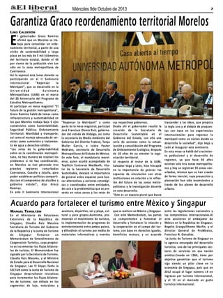 7Miércoles 9de Octubre de 2013
Manuel Temoltzin
En el Ministerio de Relaciones
Exteriores de la República de
Singapur, Claudia Ruiz Massieu
Secretaría de Turismo del Gobierno
de la República y la Junta de Turismo
de Singapur firmaron un
Memorándum de Entendimiento de
Cooperación Turística, cuyo propósi-
to es incrementar los flujos bilatera-
les de turistas. El Memorándum fue
signado por la Secretaria de Turismo,
Claudia Ruiz Massieu, y el Ministro
de Estado para el Desarrollo Nacional
de Singapur, Lee Yi Shyan..Tanto la
SECTUR como la Junta de Turismo de
Singapur desarrollarán iniciativas
para incrementar los flujos bilatera-
les de turismo, con énfasis en los
segmentos de lujo, naturaleza y
aventura, deportivo, sol y playa, cul-
tural y para grupos.Asimismo, pro-
moverán el movimiento de turistas,
la implementación de programas de
entretenimiento entre ambos países,
y difundirán el turismo por medio de
materiales informativos y eventos
que se realicen en México y Singapur.
Con este Memorándum, las partes
se comprometen a fomentar el
desarrollo y fortalecer la relación y
la cooperación en el campo del tur-
ismo, con base en derechos iguales,
beneficios mutuos, y un acuerdo
entre las legislaciones nacionales y
los compromisos internacionales.Al
acto asistieron el embajador de
México en la República de Singapur,
Rogelio Granguillhome Morfín, y el
director General de ProMéxico,
Francisco N. González.
La Junta de Turismo de Singapur es
la agencia encargada del desarrollo
turístico, uno de los principales sec-
tores de servicios en esa nación
asiática.Creada en 1964, tiene por
objetivo garantizar que el turismo
siga siendo un pilar clave en la
economía de Singapur, país que en
2012 ocupó el lugar número 14 en
ingresos por turismo internacional,
y el 11 en el mercado en gasto
turístico internacional.
Lino Calderón
El gobernador Graco Ramírez
afirmó que en Morelos se tra-
baja para consolidar un orde-
namiento territorial, a partir de una
visión de sustentabilidad a largo
plazo en los más de 5 mil kilómetros
del territorio estatal, donde el 40
por ciento de la población vive tan
sólo en la zona metropolitana de
Cuernavaca.
Así lo expresó este lunes durante su
participación en el II Seminario
Internacional "Repensar la
Metrópoli", que se desarrolló en la
U n i ve rs i d a d A u tó n o m a
Metropolitana (UAM) en el marco
del 20 Aniversario del Programa de
Estudios Metropolitanos.
Al participar en mesa magistral "El
futuro de la gestión metropolitana",
Graco Ramírez habló de temas como
infraestructura y sustentabilidad en
los que Morelos trabaja bajo 5 ejes
sustanciales como Sustentabilidad;
Seguridad Pública; Ordenamiento
Territorial; Movilidad y transporte;
así como el manejo adecuado de ser-
vicios como suministro y tratamien-
to de agua y desechos sólidos.
"Los retos de la gobernabilidad
están en la coordinación metropoli-
tana, no hay manera de resolver los
problemas si no hay coordinación,
en Morelos se han generado tres
grandes regiones conurbadas
Cuernavaca, Cuautla y Jojutla, para
poder establecer políticas comparti-
das con el compromiso de alcaldes y
gobierno estatal", dijo Graco
Ramírez.
En este II Seminario Internacional
"Repensar la Metrópoli" y como
parte de la mesa magistral, participó
José Francisco Olvera Ruiz, goberna-
dor del estado de Hidalgo, así como
la secretaria de Medio Ambiente del
Gobierno del Distrito Federal, Tanya
Muller García, e Isidro Pastor
Medrano, secretario de Desarrollo
Metropolitano del Estado de México.
En este foro, el mandatario morel-
ense, quien acudió acompañado de
Topiltzin Contreras MacBeath, titu-
lar de la Secretaría de Desarrollo
Sustentable, destacó la importancia
de generar estos espacios para bus-
car alternativas y acciones estratégi-
cas y coordinadas entre entidades,
de cara a la problemática que se pre-
senta en estas zonas y los retos de
sus respectivos gobiernos.
Desde ahí el gobernador resaltó la
creación de la Secretaría de
Desarrollo Sustentable en el
Gobierno del Estado, con ello una
serie de acciones como la actual-
ización y consolidación del Programa
de Ordenamiento Ecológico, después
de 10 años de no atender la orga-
nización territorial.
Al respecto el rector de la UAM,
Salvador Vega y León, hizo hincapié
en la importancia de generar los
espacios de vinculación con otras
instituciones en relación a la reflex-
ión del futuro de las zonas metro-
politanas y la investigación docente
en este desarrollo.
"Este es un espacio plural que busca
trascender a las ideas, que propicia
la regla uno y el debate de propues-
tas con base en las experiencias
internacionales para repensar la
metrópoli como un núcleo donde se
desarrolla la sociedad", dijo Vega y
León al inaugurar este seminario.
En esta mesa se habló del crecimien-
to poblacional y el desarrollo de
regiones, ya que hace 40 años
existían sólo tres zonas metropolita-
nas y hoy se registran 59 zonas con-
urbadas, mismas que se han creado
de forma inercial, cuya proyección y
planeación han sido inconstantes a
través de los planes de desarrollo
urbano.
Garantiza Graco reordenamiento territorial Morelos
Acuardo para fortalecer el turismo entre Mèxico y Singapur
 