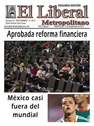 www.elliberalmetropolitanomx.com Año 2 Epoca 1 MIERCOLES 11 de Septiembre de 2013
Aprobada reforma financiera
México casi
fuera del
mundial
Número 61 / SEPTIEMBRE 11, 2013
Editor Antonio Grez Grez.
SEGUNDA EDICIÒN
 