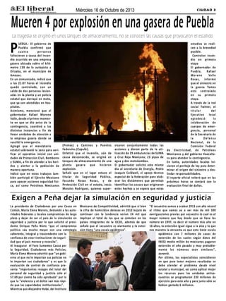 Miércoles 16 de Octubre de 2013

CIUDAD 3

Mueren 4 por explosión en una gasera de Puebla
La tragedia se originó en unos tanques de almacenamiento, no se conocen las causas que provocaron el estallido

P

UEBLA.- El gobierno de
Puebla confirmó que
cuatro
personas
fallecieron a causa del incendio ocurrido en una empresa
gasera ubicada sobre el kilómetro 139 de la autopista a
Orizaba, en el municipio de
Amozoc.
En un comunicado, indicó que
a las 21:07 horas el incendio
quedó controlado, con un
saldo de dos personas lesionadas en la planta y un policía
estatal que derrapó en moto,
que ya son atendidos en hospitales.
Asimismo, mencionó que el
gobernador Rafael Moreno
Valle, desde el primer momento en que se dio aviso de la
contingencia, coordinó a las
distintas instancias a fin de
llevar unidades de atención a
la empresa gasera donde se
suscitó la emergencia.
Agregó que el mandatario
estatal sobrevoló la zona para verificar el operativo inicial con unidades de Protección Civil, Bomberos
y SUMA, a fin de atender a los heridos y alertar a la población de
manera oportuna.
Indicó que en estos trabajos también participó el Ejército Mexicano
para apoyar acciones seguridad física, así como Petróleos Mexicanos

(Pemex) y Caminos y Puentes
Federales (Capufe).
Enfatizó que el incendio, aún de
causa desconocida, se originó en
tanques de almacenamiento de una
planta gasera que hicieron
explosión.
Señaló que en el lugar estuvo el
titular de Seguridad Pública,
Facundo Rosas Rosas, y de
Protección Civil en el estado, Jesús
Morales Rodríguez, quienes super-

visaron conjuntamente todas las
acciones y dieron parte de la utilización de 29 ambulancias de SUMA
y Cruz Roja Mexicana; 23 pipas de
agua y dos motobombas.
El gobernador solicitó este mismo
día al secretario de Energía, Pedro
Joaquín Coldwell, el apoyo técnico
especial de la federación para elaborar los dictámenes que permitan
identificar las causas que originaran
estos hechos y se espera que estos

estudios se realicen a la brevedad
posible.
Controlan incendio en primera
etapa
El gobernador de
Puebla,
Rafael
Moreno
Valle
Rosas, informó
que el siniestro en
la gasera Tomza
está controlado
en su primera
etapa.
A través de la red
social Twitter, el
titular
del
Ejecutivo local
a g ra d e c i ó
la
colaboración de
cuerpos de emergencia, personal
de la Secretaría de
la
Defensa
Nacional, de la
Comisión Federal
de Electricidad, de Petróleos
Mexicanos y del gobierno tlaxcalteca para atender la contingencia.
En tanto, autoridades locales iniciaron el peritaje de ley para determinar el origen del siniestro y deslindar responsabilidades.
El reporte oficial reiteró que en las
próximas horas se contará con la
evaluación final de daños.

Exigen a Peña dejar la simulación en seguridad y justicia
La presidenta de Ciudadanos por una Causa en
Común, María Elena Morera, demandó a las autoridades federales y locales compromisos de largo
plazo y dejar de ser el país de la simulación en
seguridad y justicia por lo que solicitó al presidente Enrique Peña Nieto "que el compromiso
político sea mucho mayor con una estrategia
coherente, integral y trascendente con la
confianza de crear instituciones de seguridad que el país merece y necesita".
Al inaugurar el Foro Sumemos Causa por
la Seguridad, Ciudadanos más Policías,
María Elena Morera advirtió que "un gobierno al que no le importan sus policías no
le importan sus ciudadanos" y es que la
evaluación de control de confianza presenta "importantes rezagos del total del
personal de seguridad y justicia sólo el
57.69 por ciento ha sido aprobado" por lo
que la "violencia y el delito van más rápido que las capacidades institucionales".
Mientras que Alejandro Hobe, del Instituto

Mexicano de Competitividad, advirtió que si bien
la cifra de homicidios dolosos en 2013 bajará de
continuar con la tendencia serían 24 mil que
implican el total de los que se cometen en los
países integrantes de la OCDE, además de que
señaló que el secuestro es alarmante y la extorsión tiene "una escala epidémica".

"El secuestro vamos a acabar 2013 con año récord
al ritmo que vamos va a ver más de mil 500
averiguaciones previas por secuestro lo cual es el
mayor número que hay desde que se lleva los
número en 1997, es decir el número más alto en
16 años, la extorsión igual sigue a la alza y lo que
nos muestra la encuesta es que esto tiene escala
epidémico con 7 millones de casos de
extorsión de los cuales según datos del
INEGI medio millón de mexicanos pagaron
extorsión el año pasado y muy probablemente los números sean similares",
aseveró.
Por último, los especialistas coincidieron
en que para tener mejores resultados se
debe atender el problema desde nivel
estatal y municipal, así como aplicar mejor
los recursos pues las unidades antisecuestros se programaron 230 millones de
ejercicio para este año y para junio sólo se
habían gastado 6 millones.

 