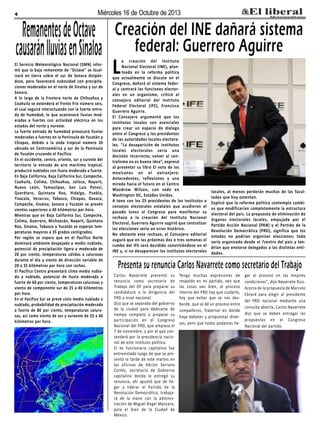 4

Miércoles 16 de Octubre de 2013

Remanentes de Octave
causarán l uvias en Sinaloa

El Servicio Meteorológico Nacional (SMN) informó que la baja remanente de "Octave" se localizará en tierra sobre el sur de Sonora disipándose, pero favorecerá nubosidad con precipitaciones moderadas en el norte de Sinaloa y sur de
Sonora.
A lo largo de la frontera norte de Chihuahua y
Coahuila se extenderá el frente frío número seis,
el cual seguirá interactuando con la fuerte entrada de humedad, lo que ocasionará lluvias moderadas a fuertes con actividad eléctrica en los
estados del norte y noreste.
La fuerte entrada de humedad provocará lluvias
moderadas a fuertes en la Península de Yucatán y
Chiapas, debido a la onda tropical número 20
ubicada en Centroamérica y sur de la Península
de Yucatán cruzando el Pacífico.
En el occidente, centro, oriente, sur y sureste del
territorio la entrada de aire marítimo tropical,
producirá nublados con lluvia moderada a fuerte.
En Baja California, Baja California Sur, Campeche,
Coahuila, Colima, Chihuahua, Jalisco, Nayarit,
Nuevo León, Tamaulipas, San Luis Potosí,
Querétaro, Quintana Roo, Hidalgo, Puebla,
Tlaxcala, Veracruz, Tabasco, Chiapas, Oaxaca,
Campeche, Sinaloa, Sonora y Yucatán se prevén
vientos superiores a 40 kilómetros por hora.
Mientras que en Baja California Sur, Campeche,
Colima, Guerrero, Michoacán, Nayarit, Quintana
Roo, Sinaloa, Tabasco y Yucatán se esperan temperaturas mayores a 35 grados centígrados.
Por región se espera que en el Pacífico Norte
dominará ambiente despejado a medio nublado,
potencial de precipitación ligera a moderada de
20 por ciento, temperaturas cálidas a calurosas
durante el día y viento de dirección variable de
20 a 35 kilómetros por hora con rachas.
El Pacifico Centro presentará clima medio nublado a nublado, potencial de lluvia moderada a
fuerte de 60 por ciento, temperaturas calurosas y
viento de componente sur de 25 a 40 kilómetros
por hora.
En el Pacifico Sur se prevé cielo medio nublado a
nublado, probabilidad de precipitación moderada
a fuerte de 80 por ciento, temperaturas calurosas, así como viento de sur y suroeste de 25 a 40
kilómetros por hora.

Creación del INE dañará sistema
federal: Guerrero Aguirre

L

a creación del Instituto
Nacional Electoral (INE), planteado en la reforma política
que actualmente se discute en el
Congreso, dañará el sistema federal y centrará las funciones electorales en un organismo, criticó el
consejero editorial del Instituto
Federal Electoral (IFE), Francisco
Guerrero Aguirre.
El Consejero argumentó que los
institutos locales son esenciales
para crear un espacio de diálogo
entre el Congreso y los presidentes
de las autoridades locales electorales. “La desaparición de institutos
locales electorales sería una
decisión incorrecta; volver al centralismo no es buena idea”, expresó
al presentar su libro El voto de los
mexicanos en el extranjero:
Antecedentes, reflexiones y una
mirada hacia el futuro en el Centro
Woodrow Wilson, con sede en
Washington DC, Estados Unidos.
A tono con los 25 presidentes de los institutos o
consejos electorales estatales que acudieron el
pasado lunes al Congreso para manifestar su
rechazo a la creación del Instituto Nacional
Electoral, Guerrero Aguirre sugirió que centralizar
las elecciones sería un error histórico.
No obstante este rechazo, el Consejero editorial
auguró que en las próximas dos o tres semanas el
rumbo del IFE será decidido convirtiéndose en el
INE y, si no desaparecen los institutos electorales

locales, al menos perderán muchas de las facultades que hoy ostentan.
Explicó que la reforma política contempla cambios que modificarían completamente la estructura
electoral del país. La propuesta de eliminación de
órganos electorales locales, empujada por el
Partido Acción Nacional (PAN) y el Partido de la
Revolución Democrática (PRD), significa que los
estados no podrían organizar elecciones; todo
sería organizado desde el ?centro del país y tendrían que enviarse delegados a las distintas entidades.

Presenta su renuncia Carlos Navarrete como secretario del Trabajo
Carlos Navarrete presentó su
renuncia como secretario de
Trabajo del DF para preparar su
candidatura a la dirigencia del
PRD a nivel nacional.
Dijo que se separaba del gobierno
de la ciudad para dedicarse de
tiempo completo a preparar su
participación en el Congreso
Nacional del PRD, que empieza el
7 de noviembre, y por el que contenderá por la presidencia nacional de este instituto político.
El ex funcionario capitalino fue
entrevistado luego de que se presentó la tarde de este martes en
las oficinas de Héctor Serrano
Cortés, secretario de Gobierno
capitalino donde le entregó su
renuncia, ahí apuntó que de llegar a liderar el Partido de la
Revolución Democrática, trabajará de la mano con la administración de Miguel Ángel Mancera,
para el bien de la Ciudad de
México.

Tengo muchas expresiones de
respaldo en mi partido, veo que
las cosas van bien, al proceso
interno del PRD hay que cuidarlo,
hay que evitar que se nos desborde, que se dé un proceso entre
compañeros, fraternal en donde
haya debates y propuestas diversas, pero que todos podamos lle-

gar al proceso en las mejores
condiciones", dijo Navarrete Ruiz.
Acerca de la propuesta de Marcelo
Ebrard para elegir al presidente
del PRD nacional mediante una
consulta abierta, Carlos Navarrete
dijo que se deben entregar las
propuestas en el Congreso
Nacional del partido.

 