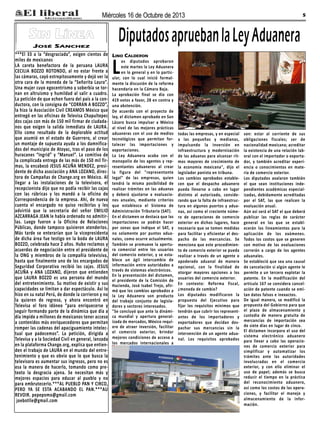 Miércoles 16 de Octubre de 2013

Sin Línea
José Sánchez

***El 33 a la “desgraciada”, exigen cientos de
miles de mexicanos
LA careta benefactora de la peruana LAURA
CECILIA BOZZO ROTONDO, al no estar frente a
las cámaras, cayó estrepitosamente y dejó ver la
otra cara de la moneda de la “Señorita Laura”.
Una mujer cuyo egocentrismo y soberbia se tornan en altruismo y humildad al salir a cuadro.
La petición de que echen fuera del país a la conductora, con la consigna de “CORRAN A BOZZO”,
la hizo la Asociación Civil CREAMOS México que
entregó en las oficinas de Televisa Chapultepec
dos cajas con más de 150 mil firmar de ciudadanos que exigen la salida inmediata de LAURA.
Ello como resultado de la deplorable actitud
que asumió en el estado de Guerrero, al crear
un montaje de supuesta ayuda a los damnificados del municipio de Atoyac, tras el paso de los
huracanes “Ingrid” y “Manuel”. La comitiva de
la complicada entrega de las más de 150 mil firmas, la encabezó JESUS ACUÑA MENDEZ, presidente de dicha asociación y ANA LOZANO, directora de Campañas de Change.org en México. Al
llegar a las instalaciones de la televisora, el
recepcionista dijo que no podía recibir las cajas
con las rúbricas y los mandó a la oficina de
Correspondencia de la empresa. Ahí, de nueva
cuenta el encargado no quiso recibirlas y les
advirtió que la secretaria del señor EMILIO
AZCARRAGA JEAN le había ordenado no admitirlas. Luego fueron a la Oficina de Relaciones
Públicas, donde tampoco quisieron atenderlos.
Más tarde se enterarían que la vicepresidenta
de dicha área fue testigo en la boda de LAURA
BOZZO, celebrada hace 2 años. Hubo reclamos y
acuerdos de negociación entre el presidente de
la ONG y miembros de la compañía televisiva,
hasta que finalmente uno de los encargados de
Seguridad Corporativa recibió las cajas. JESUS
ACUÑA y ANA LOZANO, dijeron que entienden
que LAURA BOZZO es una persona del mundo
del entretenimiento. Su motivo de existir y sus
capacidades se limitan a dar espectáculo. Así lo
hizo en su natal Perú, de donde la corrieron y no
la quieren de regreso, y ahora encontró en
Televisa el foro idóneo “para enriquecerse y
seguir formando parte de la dinámica que día a
día impide a millones de mexicanos tener acceso
a contenidos más enriquecedores que permitan
romper las cadenas del apaciguamiento intelectual que padecemos”. La petición, dirigida a
Televisa y a la Sociedad Civil en general, lanzada
en la plataforma Change.org, explica que entienden el trabajo de LAURA en el mundo del entretenimiento y que es obvio que lo que busca la
televisora es aumentar sus ingresos, pero no es
esa la manera de hacerlo, tomando como pretexto la desgracia ajena. Se necesitan más y
mejores espacios para educar al pueblo y no
para embrutecerlo.***AL PUEBLO PAN Y CIRCO,
PERO YA SE ESTA ACABANDO EL PAN.***AU
REVOIR. pepepomo@gmail.com
joebotlle@gmail.com

5

Diputados aprueban la Ley Aduanera
Lino Calderon

L

os diputados aprobaron
este martes la Ley Aduanera
en lo general y en lo particular, con lo cual inició formalmente la discusión de la reforma
hacendaria en la Cámara Baja.
La aprobación final se dio con
419 votos a favor, 28 en contra y
una abstención.
De acuerdo con el proyecto de
ley, el dictamen aprobado en San
Lázaro busca impulsar a México
al nivel de las mejores prácticas
aduaneras con el uso de medios
tecnológicos que permitan fortalecer las importaciones y
exportaciones.
La Ley Aduanera acaba con el
monopolio de los agentes y representantes aduaneros al crear
la figura del "representante
legal" de las empresas, quien
tendrá la misma posibilidad de
realizar trámites en las aduanas
y deberá ajustarse a evaluaciones anuales, mediante criterios
que establezca el Sistema de
Administración Tributaria (SAT).
En el dictamen se destaca que las
importaciones se podrán hacer
por zonas que indique el SAT, y
no solamente por puntos aduanales, como ocurre actualmente.
También se promueve la apertura comercial entre los usuarios
del comercio exterior, y se establece un ágil intercambio de
información entre autoridades a
través de sistemas electrónicos.
En la presentación del dictamen,
el presidente de la Comisión de
Hacienda, José Isabel Trejo, afirmó que los cambios aprobados a
la Ley Aduanera son producto
del trabajo conjunto de legisladores y sectores interesados.
"Se concluyó que ante la dinámica mundial y apertura generalizada de mercados, México requiere de atraer inversión, facilitar
el comercio exterior, brindar
mejores condiciones de acceso a
los mercados internacionales a

todas las empresas, y en especial
a las pequeñas y medianas,
impulsando la inversión en
infraestructura y modernización
de las aduanas para alcanzar ritmos mayores de crecimiento de
la economía mexicana", dijo el
legislador panista en tribuna.
Los cambios aprobados establecen que el despacho aduanero
pueda llevarse a cabo en lugar
distinto al autorizado, considerando que la falta de infraestructura en algunos puertos y aduanas, así como el creciente número de operaciones de comercio
exterior en dichos lugares, hace
necesario que se tomen medidas
para facilitar y eficientar el despacho de las mercancías. Se
menciona que este procedimiento de comercio exterior se pueda
realizar a través de un agente o
apoderado aduanal de manera
opcional, con la finalidad de
otorgar mayores opciones a los
usuarios del comercio exterior.
En contexto: Reforma fiscal,
¿moneda de cambio?
Los diputados modificaron la
propuesta del Ejecutivo para
fijar los requisitos mínimos que
tendrán que cubrir los representantes de los importadores y
exportadores que decidan despachar sus mercancías sin la
intervención de un agente aduanal. Los requisitos aprobados

son: estar al corriente de sus
obligaciones fiscales; ser de
nacionalidad mexicana; acreditar
la existencia de una relación laboral con el importador o exportador, y también acreditar experiencia o conocimientos en materia de comercio exterior.
Los diputados avalaron también
el que sean instituciones independientes académicas especializadas, debidamente acreditadas
por el SAT, las que realicen la
evaluación anual.
Aún así será el SAT el que deberá
publicar las reglas de carácter
general en las que se establecerán los lineamientos para la
aplicación de los exámenes.
Todos los costos que se generen
con motivo de las evaluaciones
correrán a cargo de los agentes
aduanales.
Se estableció que sea una causal
de cancelación si algún agente le
permite a un tercero explotar la
patente. En la modificación del
artículo 167 se considera cancelación de patente cuando se emitan datos falsos e inexactos.
De igual manera, se modificó la
propuesta del Gobierno para que
el plazo de almacenamiento y
custodia de manera gratuita de
mercancías de importación sea
de siete días en lugar de cinco.
El dictamen incorpora el uso del
sistema electrónico aduanero
para llevar a cabo las operaciones de comercio exterior para
simplificar y automatizar los
trámites ante las autoridades
involucradas en el comercio
exterior, y con ello eliminar el
uso de papel; además se busca
reducir el tiempo en la práctica
del reconocimiento aduanero,
así como los costos de las operaciones, y facilitar el manejo y
almacenamiento de la información.

 