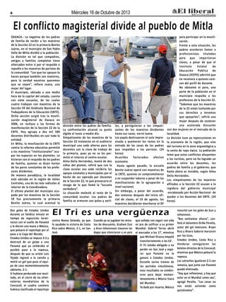 Miércoles 16 de Octubre de 2013

6

El conflicto magisterial divide al pueblo de Mitla
OAXACA.- La negativa de los padres
de familia de recibir a los maestros
de la Sección 22 en la primaria Benito
Juárez, en el municipio de San Pablo
Valle de Mitla dividió a la población
La división es tal que compadres,
amigos y familias completas tiene
altercados entre sí por el respaldo o
repudio a los maestros de paristas de
la comunidad. “Los que los apoyan lo
hacen porque también son maestros,
pero la verdad nosotros queremos
que se vayan”, refiere Juana, una
mujer del lugar.
El municipio, ubicado a una media
hora de la capital del estado, cuenta
con siete escuelas, de las cuales
cuatro trabajan con maestros de la
Sección 59 del Sindicato Nacional de
Trabajadores de la Educación (SNTE).
Dicha sección surgió tras la movilización magisterial de Oaxaca en
2006, en rechazo a las formas de
manifestación de la Sección 22 de la
CNTE. Hoy agrupa a dos mil 500
docentes distribuidos en casi toda la
entidad.
En Mitla, la movilización de la CNTE
contra la reforma educativa permitió
a los maestros “institucionales” ocupar los espacios en los planteles. Lo
hicieron con el respaldo de los padres
de familia, quienes se dicen hartos
de los paros constantes de los profesores disidentes.
De manera paradójica, la localidad
está ubicada en la región de Valles
Centrales, una de las más radicales al
interior de la Coordinadora.
El último plantel del municipio ocupado por los maestros de la Sección
59 fue precisamente la primaria
Benito Juárez, lo cual acentuó la
Dos goles de Estados Unidos
durante un fatídico minuto en
tiempo de reposición terminaron con el sueño de Panamá
y le dieron una mano a México,
que peleará el repechaje por el
pase a la Copa del Mundo.
Estados Unidos se impuso 3-2 y
destrozó de un golpe a una
Panamá que ya celebraba el
posible paso a la repesca,
después de que su ariete Luis
Tejada ingresó a la cancha y
metió un gol que puso al equipo de casa momentáneamente
adelante, 2-1.
Si hubiese perdurado ese resultado, en el cierre de las eliminatorias mundialistas de la
Concacaf, el cuadro canalero
hubiera clasificado al repechaje

división entre los padres de familia.
La confrontación alcanzó su punto
álgido el lunes a medio día.
Simpatizantes de los maestros de la
Sección 22 instalaron en el auditorio
municipal una sede alterna para los
docentes con la clave de trabajo de
la primaria, pues ya no se les permitió el retorno al centro escolar.
Alma Delia Hernández, mamá de dos
niños del plantel, refirió que con la
clave escolar esa sede recibiría los
apoyos estatales y municipales por el
hecho de ser operada por docentes
de la Sección 22, lo que provocaría el
rezago de lo que llamó la “escuela
verdadera”.
La situación molestó al resto de la
comunidad escolar. Los padres de
familia se armaron con palos y varil-

las, y persiguieron a los simpatizantes de los maestros disidentes
hasta sus casas, narró Juana.
Los papás destruyeron el aula improvisada y quemaron los restos en la
entrada de las casas de los padres
que respaldan a los paristas. (24
horas)
Acuerdos
facturados
afectan
economía
Hasta agosto pasado, la escuela
Benito Juárez operó con maestros de
la CNTE, quienes se comprometieron
a no suspender labores a pesar de las
movilizaciones de la agrupación a
nivel nacional.
Sin embargo, a pesar del acuerdo,
dos semanas después del inicio oficial de clases, el 19 de agosto, los
maestros decidieron marcharse al DF

para participar en la movilización.
Frente a esta situación, los
padres acordaron llamar a
profesionistas titulados
para que impartieran
clases, a pesar de que el
Instituto
Estatal
de
Educación Pública de
Oaxaca (IEEPO) advirtió que
no reconoce a quienes carecen del perfil de docente.
No obstante el paro, una
parte de la población en el
municipio respalda a los
profesores de la Sección 22.
“Sabemos que los maestros
de la 22 están luchando por
sus derechos y tenemos
que apoyarlos”, refirió una
mujer después de sostener
una acalorada discusión
con dos mujeres en el mercado de la
localidad.
La división tuvo ya repercusiones en
la economía de la región, que vive
del turismo en la zona arqueológica y
la venta de ropa típica. La población
teme que estos conflictos ahuyenten
a los turistas, pero no ha logrado un
acuerdo entre los docentes, los
padres de familia y el gobierno, que
hasta ahora es inviable, según Alma
Delia Hernández.
Los simpatizantes de los maestros
afiliados a la Sección 22 acusan a la
regidora del gobierno municipal
-encabezado por Acción Nacional- de
ayudar a los docentes del SNTE. (24
horas)

El Tri es una vergüenza
contra Nueva Zelanda, ya que
lo ayudaba la victoria de Costa
Rica sobre México, 2-1, en San
José.

Cuando ya se jugaban los minutos de descuento, Graham Zusi
y Aron Johannsson clavaron las
dagas que silenciaron a un país

que soñaba con seguir con vida
en pro de calificar a su primer
Mundial. Gabriel Torres abrió
el marcador a los 17', mientras
que Michael Orozco empató
transitoriamente a los 63'.
El Tri estaba obligado a no
perder en San José y esperar que Panamá no le
ganara a Estados Unidos.
Durante varios tramos de
los partidos simultáneos,
esos resultados se combinaron para dejar momentáneamente a México fuera
del Mundial.
Ya dado por muerto, México

resucitó con los goles de Zusi y
Johannson.
“Nos sentíamos afuera”, confesó el delantero Oribe Peralta,
autor del gol mexicano. Bryan
Ruiz y Álvaro Saborío marcaron
por los ticos.
Estados Unidos, Costa Rica y
Honduras consiguieron los
boletos directos de la Concacaf,
mientras que México peleará la
repesca.
Los catrachos igualaron 2-2 con
Jamaica, que junto con Panamá
quedó eliminado.
“Hay que reflexionar, y hay que
estar en el Mundial como sea”,
agregó Peralta. “Las cosas no
nos están saliendo como
quisiéramos”.

 