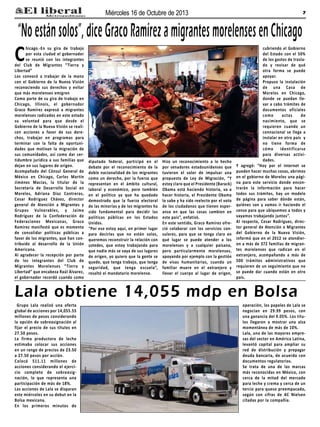 Miércoles 16 de Octubre de 2013

7

“No están solos”, dice Graco Ramírez a migrantes morelenses en Chicago

C

hicago.-En su gira de trabajo
por esta ciudad el gobernador
se reunió con los integrantes
del Club de Migrantes “Tierra y
Libertad”
Los convocó a trabajar de la mano
con el Gobierno de la Nueva Visión
reconociendo sus derechos y evitar
que más morelenses emigren
Como parte de su gira de trabajo en
Chicago, Illinois, el gobernador
Graco Ramírez expresó a migrantes
morelenses radicados en este estado
su voluntad para que desde el
Gobierno de la Nueva Visión se realicen acciones a favor de sus derechos, trabajar en programas para
terminar con la falta de oportunidades que motivan la migración de
sus comunidades, así como dar certidumbre jurídica a sus familias que
dejan en sus lugares de origen.
Acompañado del Cónsul General de
México en Chicago, Carlos Martín
Jiménez Macías, la titular de la
Secretaría de Desarrollo Social en
Morelos, Adriana Díaz Contreras,
Cesar Rodríguez Chávez, director
general de Atención a Migrantes y
Grupos Vulnerables, y Jaime
Rodríguez de la Confederación de
Federaciones Mexicanas, Graco
Ramírez manifestó que es momento
de consolidar políticas públicas a
favor de los migrantes, que han contribuido al desarrollo de la Unión
Americana.
Al agradecer la recepción por parte
de los integrantes del Club de
Migrantes Morelenses “Tierra y
Libertad” que encabeza Raúl Álvarez,
el gobernador recordó cuando como

diputado federal, participó en el
debate por el reconocimiento de la
doble nacionalidad de los migrantes
como un derecho, por la fuerza que
representan en el ámbito cultural,
laboral y económico, pero también
en el político ya que ha quedado
demostrado que la fuerza electoral
de las minorías y de los migrantes ha
sido fundamental para decidir las
políticas públicas en los Estados
Unidos.
“Por eso estoy aquí, en primer lugar
para decirles que no están solos,
queremos reconstruir la relación con
ustedes, que estoy trabajando para
que nadie más se vaya de sus lugares
de origen, yo quiero que la gente se
quede, que tenga trabajo, que tenga
seguridad, que tenga escuela”,
resaltó el mandatario morelense.

Hizo un reconocimiento a lo hecho
por senadores estadounidenses que
tuvieron el valor de impulsar una
propuesta de Ley de Migración, “Y
estoy claro que el Presidente (Barack)
Obama está haciendo historia, va a
hacer historia, el Presidente Obama
lo sabe y ha sido reelecto por el voto
de los ciudadanos que tienen esperanza en que las cosas cambien en
este país”, enfatizó.
En este sentido, Graco Ramírez ofreció colaborar con los servicios consulares, para que se tenga claro en
qué lugar se puede atender a los
morelenses y a cualquier paisano,
pero particularmente morelenses,
apoyando por ejemplo con la gestión
de visas humanitarias, cuando un
familiar muere en el extranjero y
llevar el cuerpo al lugar de origen,

cubriendo el Gobierno
del Estado con el 50%
de los gastos de traslado y revisar de qué
otra forma se puede
apoyar.
Propuso la instalación
de una Casa de
Morelos en Chicago,
donde se puedan llevar a cabo trámites de
documentos oficiales
como
actas
de
nacimiento, que se
requieren cuando un
connacional se llega a
instalar en otro país y
no tiene forma de
cómo identificarse
para diversas actividades.
Y agregó: “Hoy por el internet se
pueden hacer muchas cosas, abrimos
en el gobierno de Morelos una página para este servicio donde encontrarán la información para hacer
todos sus trámites, hay un modelo
de página para saber dónde están,
quiénes son y vamos ir haciendo el
censo para que ubiquemos a todos y
vayamos trabajando juntos”.
Al respecto, Cesar Rodríguez, director general de Atención a Migrantes
del Gobierno de la Nueva Visión,
informó que en el 2012 se atendieron a más de 372 familias de migrantes morelenses que radican en el
extranjero, acompañando a más de
500 trámites administrativos que
requieren de un seguimiento que no
se puede dar cuando están en otro
país.

Lala obtiene 14,055 mdp en Bolsa
Grupo Lala realizó una oferta
global de acciones por 14,055.55
millones de pesos considerando
la opción de sobreasignación al
fijar el precio de sus títulos en
27.50 pesos.
La firma productora de leche
estimaba colocar sus acciones
en un rango de precios de 23.50
a 27.50 pesos por acción.
Colocó 511.11 millones de
acciones considerando el ejercicio completo de sobreasignación, lo que representa una
participación de más de 18%.
Las acciones de Lala se disparan
este miércoles en su debut en la
Bolsa mexicana.
En los primeros minutos de

operación, los papeles de Lala se
negocian en 29.99 pesos, con
una ganancia del 9.05%. Los títulos llegaron a mostrar una alza
momentánea de más de 10%.
Lala, una de las mayores empresas del sector en América Latina,
levantó capital para ampliar su
red de distribución y prepagar
deuda bancaria, de acuerdo con
documentos regulatorios.
Se trata de una de las marcas
más reconocidas en México, con
cerca de la mitad del mercado
para leche y crema y cerca de un
tercio para queso preempacado,
según con cifras de AC Nielsen
citadas por la compañía.

 