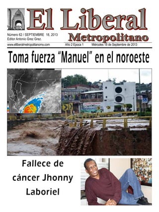 www.elliberalmetropolitanomx.com Año 2 Epoca 1 Miércoles 18 de Septiembre de 2013
Toma fuerza “Manuel” en el noroeste
Fallece de
cáncer Jhonny
Laboriel
Número 62 / SEPTIEMBRE 18, 2013
Editor Antonio Grez Grez.
 