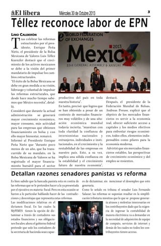 Miércoles 30 de Octubre 2013

3

Téllez reconoce labor de EPN
Lino Calderón

T

ras celebrar las reformas
estructurales por el presidente, Enrique Peña
Nieto, el presidente de la Bolsa
Mexicana de Valores Luis Téllez
Kuenzler destacó que el crecimiento de los activos mexicanos
se debe a la visión del primer
mandatario de impulsar los cambios estructurales.
“El éxito de la Bolsa Mexicana se
debe en gran medida a su visión,
liderazgo y voluntad de impulsar
las reformas estructurales, que
desde hace mucho tiempo sabemos que México necesita”, detalló.
Consideró que durante la actual
administración
se generará
mayor crecimiento económico,
mayor consumo, más actividad
para las empresas que obtienen
financiamiento en bolsa y con
ello mayor bienestar, remarcó.
Informó al Presidente Enrique
Peña Nieto que “durante poco
menos de un año, que ha transcurrido de su mandato, en la
Bolsa Mexicana de Valores se ha
registrado el mayor financiamiento bursátil para el sector

productivo del país en toda
nuestra historia”.
En tanto, precisó que logros que
se han obtenido a pesar de un
contexto de mercados financieros muy volátiles y de una situación económica mundial
todavía incierta, “muestran con
toda claridad la confianza de
inversionistas nacionales y
extranjeros, individuales e institucionales, en el crecimiento y la
rentabilidad de las empresas en
nuestro país. Esto, a su vez,
implica una sólida confianza en
la estabilidad y el crecimiento
futuro de nuestra economía”,

destacó.
Después, el presidente de la
Federación Mundial de Bolsas,
Andreas Preuss, explicó que el
objetivo de los mercados financieros es servir a la economía
real, ofrecer suficiente acceso a
capitales y los medios efectivos
para enfrentar riesgos económicos, todos ellos, elementos indispensables como pilares para la
economía moderna.
Advirtió que sin mercados financieros estables, las perspectivas
de crecimiento económico y del
empleo se resienten.

Detallan razones senadores panistas vs reforma
Es bien sabido que la bancada panista esta en contra de
las reformas que se le pretenden hacer a la ya presentada
por el ejecutivo en materia fiscal. Pero en esta ocasión se
fueron a lo particular hablando hacer de las contradicciones y desventajas que representa estas reformas.
Las modificaciones relativas en el
dictamen fiscal. En las cuales la
MyPIMES tienen la opción de dictaminar a través de contadores sus
estados financieros y sus obligaciones fiscales; ahora el gobierno federal
pretende que solo los contadores de
la secretaria de hacienda sean capac-

es de dictaminar, sin mencionar el desempleo que esto
generaría.
Como lo señalo en tribuna el senador Luis Fernando
Salazar; las reformas se suponían resultar en la simplificación tributaria mientras que lo que se propone generaría atrasos y molestias innecesarias en
los contribuyentes dado que la exigencia de ingresar la contabilidad de
manera electrónica va a demandar en
la necesidad de adquisición de equipo
de computo, servicios de internet y
demás de los cuales no todos los contribuyentes tienen acceso.

 