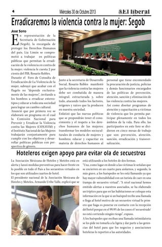 Miércoles 30 de Octubre 2013

4

Erradicaremos la violencia contra la mujer: Segob
José Soto

E

n representación de la
Secretaría de Gobernación
(Segob), la encargada de
proteger los Derechos Humanos
del país, Lía Limón se comprometió a trabajar en políticas
públicas que permitan la erradicación de la violencia en contra de
la mujer; violencia le cuesta 2 por
ciento del PIB, Rosario Robles.
Durante el Foro de Consulta de
Erradicación de La Violencia de la
mujer, subrayó que acabar con el
flagelo no “depende exclusivamente de las mujeres”, invitando a
los hombres a erradicar estereotipos y educar a toda una sociedad
para lograr un cambio cultural.
Anunció que por primera vez se
elaborará un programa en el cual
la Comisión Nacional para
Prevenir y Erradicar la Violencia
contra las Mujeres (CONAVIM) y
el Instituto Nacional de las Mujeres
trabajarán conjuntamente para
cumplir con los objetivos y desarrollar políticas públicas con perspectiva de género.

Junto a la secretaria de Desarrollo
Social, Rosario Robles manifestó
que la violencia contra las mujeres
debe ser combatida de manera
integral, estructurada y, sobre
todo, atacando todos los factores,
orígenes y raíces que la producen
en nuestra sociedad.
Enfatizó que las nuevas políticas
que se propondrán tener el conocimiento y el respeto a los derechos humanos de las mujeres;
transformar los modelos socioculturales de conducta de mujeres y
hombres; educar y capacitar en
materia de derechos humanos al

personal que tiene encomendado
la procuración de justicia, policías
y demás funcionarios encargados
de las políticas de prevención,
atención, sanción y eliminación de
las violencia contra las mujeres.
Así como diseñar programas de
atención y capacitación a víctimas
de violencia que les permita participar plenamente en todos los
ámbitos de la vida. Para ello, las
participantes en este foro se dividieron en cinco mesas de trabajo
que son: prevención, atención,
sanción, erradicación y transversalización.

Hoteleros exigen apoyo para evitar ola de secuestros
La Asociación Mexicana de Hoteles y Moteles está en
alerta y lanzó medidas preventivas para hacer frente en
lo posible en todo el País a los secuestros virtuales en
los que son utilizados cuartos de hotel.
El presidente nacional de la Asociación Mexicana de
Hoteles y Moteles, Armando Uribe Valle, explicó que se

está utilizando a los hoteles de dos formas.
“Una, como lugar en donde a las víctimas le señalan que
se encierren en un cuarto para aislarnos, y segundo, la
más grave, a los huéspedes se les está llamando ya que
hay mayor vulnerabilidad con un turista de caer en una
trampa de secuestro virtual”. “A nivel nacional hemos
emitido alertas a nuestros asociados, se ha elaborado
un tríptico para que en las habitaciones se coloque esta
información en la que si un huésped recibe una llamada
o llega al hotel motivo de un secuestro virtual lo primero que haga es ponerse en contacto con la recepción
del hotel porque en el 99.9% de los casos el ‘secuestrado’
no está corriendo ningún riesgo”, expuso.
A los huéspedes que reciban una llamada intimidatoria
se les pide no tomarla a la ligera y dar parte a las gerencias del hotel para que los negocios y asociaciones
hoteleras lo reporten a las autoridades.

 