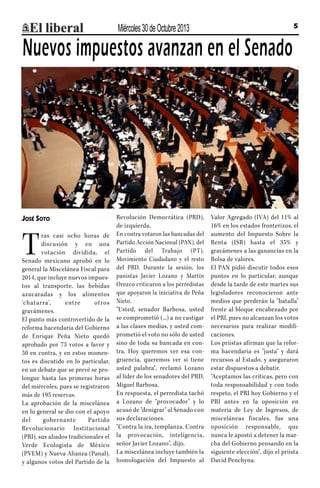 Miércoles 30 de Octubre 2013

5

Nuevos impuestos avanzan en el Senado

José Soto

T

ras casi ocho horas de
discusión y en una
votación dividida, el
Senado mexicano aprobó en lo
general la Miscelánea Fiscal para
2014, que incluye nuevos impuestos al transporte, las bebidas
azucaradas y los alimentos
‘ch at ar ra',
entre
o tro s
gravámenes.
El punto más controvertido de la
reforma hacendaria del Gobierno
de Enrique Peña Nieto quedó
aprobado por 73 votos a favor y
50 en contra, y en estos momentos es discutido en lo particular,
en un debate que se prevé se prolongue hasta las primeras horas
del miércoles, pues se registraron
más de 195 reservas.
La aprobación de la miscelánea
en lo general se dio con el apoyo
del
gobernante
Par tido
Revolucionario Institucional
(PRI), sus aliados tradicionales el
Verde Ecologista de México
(PVEM) y Nueva Alianza (Panal),
y algunos votos del Partido de la

Revolución Democrática (PRD),
de izquierda.
En contra votaron las bancadas del
Partido Acción Nacional (PAN), del
Partido del Trabajo (PT),
Movimiento Ciudadano y el resto
del PRD. Durante la sesión, los
panistas Javier Lozano y Martín
Orozco criticaron a los perredistas
que apoyaron la iniciativa de Peña
Nieto.
"Usted, senador Barbosa, usted
se comprometió (...) a no castigar
a las clases medias, y usted comprometió el voto no sólo de usted
sino de toda su bancada en contra. Hoy queremos ver esa congruencia, queremos ver si tiene
usted palabra", reclamó Lozano
al líder de los senadores del PRD,
Miguel Barbosa.
En respuesta, el perredista tachó
a Lozano de "provocador" y lo
acusó de "denigrar" al Senado con
sus declaraciones.
"Contra la ira, templanza. Contra
la provocación, inteligencia,
señor Javier Lozano", dijo.
La miscelánea incluye también la
homologación del Impuesto al

Valor Agregado (IVA) del 11% al
16% en los estados fronterizos, el
aumento del Impuesto Sobre la
Renta (ISR) hasta el 35% y
gravámenes a las ganancias en la
Bolsa de valores.
El PAN pidió discutir todos esos
puntos en lo particular, aunque
desde la tarde de este martes sus
legisladores reconocieron ante
medios que perderán la "batalla"
frente al bloque encabezado por
el PRI, pues no alcanzan los votos
necesarios para realizar modificaciones.
Los priistas afirman que la reforma hacendaria es "justa" y dará
recursos al Estado, y aseguraron
estar dispuestos a debatir.
"Aceptamos las críticas, pero con
toda responsabilidad y con todo
respeto, el PRI hoy Gobierno y el
PRI antes en la oposición en
materia de Ley de Ingresos, de
misceláneas fiscales, fue una
oposición responsable, que
nunca le apostó a detener la marcha del Gobierno pensando en la
siguiente elección", dijo el priista
David Penchyna.

 