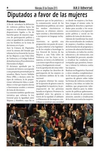 6

Miércoles 30 de Octubre 2013

Diputados a favor de las mujeres
Francisco Gama
A fin de introducir la definición
de violencia política hacia las
mujeres se reformaron diversas
disposiciones legales a fin de
hacerlas gozar de mayores espacios de participación política y
estar en igualdad de condiciones
con los hombres en la toma de
decisiones en el país.
Ayer la Cámara de Diputados
envió la minuta del Senado que
reforma la Ley General de Acceso
de las Mujeres a una Vida Libre
de Violencia y el Código Federal
de Instituciones y Procedimientos
Electorales (Cofipe).
El dictamen aprobado por la
Comisión de Género corresponde
a una propuesta presentada por la
senadora María Lucero Saldaña
Pérez (PRI), y destaca entre los
tipos de violencia, la de proporcionar información falsa a candidatas o evitar que mujeres electas
o funcionarias acudan a sesiones
de toma de decisiones.
La comisión también aprobó una
iniciativa que reforma la Ley
General para la Igualdad entre
Mujeres y Hombres, cuyo fin es

promover que en las prácticas y
la comunicación social de las
dependencias públicas, así como
los medios electrónicos e
impresos, se eliminen estereotipos sexistas y discriminatorios
e incorporen un lenguaje incluyente.
Asimismo, se aprobó una
proposición con punto de acuerdo para exhortar a las legislaturas de los estados a homologar la
Ley General de Acceso de las
Mujeres a una Vida Libre de
Violencia con las leyes en la
materia, en torno a la definición
y acciones específicas respecto al
acoso y hostigamiento sexual.
Con la aprobación de estas reformas se amplían los derechos de
participación de las mujeres en
los distintos ámbitos de la vida
nacional.
Se propone eliminar las causas
de la opresión de género como la
desigualdad, la injusticia y la jerarquización de las personas
basada en el género. Promueve la
igualdad entre los géneros a
través de la equidad, el adelanto
y el bienestar de las mujeres; contribuye a construir una sociedad

en donde las mujeres y los hombres tengan el mismo valor, la
igualdad de derechos y oportunidades para acceder a los recursos económicos y a la representación política y social en los
ámbitos de toma de decisiones.
Además de transformar los modelos socioculturales de conducta
de mujeres y hombres, incluyendo la formulación de programas y
acciones de educación formales y
no formales, en todos los niveles
educativos y de instrucción, con
la finalidad de prevenir, atender
y erradicar las conductas estereotipadas que permiten, fomentan y toleran la violencia contra
las mujeres.
Realizar un Diagnóstico Nacional
y otros estudios complementarios de manera periódica con perspectiva de género sobre todas
las formas de violencia contra las
mujeres y las niñas, en todos los
ámbitos, que proporcione información objetiva para la elaboración de políticas gubernamentales en materia de prevención,
atención, sanción y erradicación
de la violencia contra las mujeres.

 