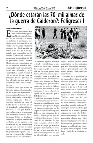 Miércoles 30 de Octubre 2013

8

¿Dónde estarán las 70 mil almas de
la guerra de Calderón?: Feligreses I
ROBERTO MELENDEZ S.

E

levemos una oración por
ellos: Conforme se aproxima el tradicional y festejado “Día de Muertos”, a la mente
de millones de mexicanos, particularmente de los católicos, se
vuelve a repetir, una y otra vez, la
pregunta de dónde estarán las
almas de los más de 70 mil ejecutado por comandos de la
muerte, al servicio del narcotráfico, durante la administración del
ex presidente Felipe Calderón
Hinojoza, pero en particular las
de no menos de 40 mil de ellos,
cuyos cadáveres terminaron en la
misteriosa, afamada y poco
socorrida fosa común. “Casi en el
100 por ciento de los casos los
familiares de éstas personas los
han olvidado, sin que nadie se
acuerde de ellos”, acotan sepultureros.
Si bien es cierto que, a decir de
las autoridades gubernamentales, el número de ejecuciones –
denominadas ahora muertes violentas relacionadas con la delincuencia organizada-- han disminuido, también es cierto el
hecho de que la mayoría de las
víctimas fatales no han sido identificadas, ya sea por temor a
represalias o verse relacionadas
con la comisión de hechos constitutivos de delitos, por familiares,
conocidos y amigos. También es
un hecho que en algunos casos
los cuerpos no son identificados
por que sus parientes no saben
nada respecto de su penoso y
trágico final o bien que los afectados son extranjeros. En cualquier
caso los hechos son lamentables.

De acuerdo a reportes policiales,
periciales y ministeriales, la mayoría de los ejecutados y ejecutadas son personas jóvenes, las que
lejos de encontrar poder, abundancia, influencia, dinero, lujosos
vehículos, joyas y residencias,
entre otros bienes, encontraron la
muerte y terminaron sus días en
la tétrica y gélida, pero socorrida
y venerada por mujeres piadosas
y religiosos, fosa común, en la que
“dormirán el sueño eterno”, en
espera de ser juzgados por el
Todo Poderoso.
“Un elevado porcentaje de ellos,
sobre todos centroamericanos, se
ilusionaron con el llamado sueño
americano, pero para su desgracia fueron interceptados por las
empresas del narcotráfico y enlodados en sus comandos de la
muerte, acción que no solo les
costó la existencia, sino el olvido
total de sus familias, las que
jamás volvieron a saber de ellos”,
se acotó, al tiempo que se reiteró
que por lo menos en 50 por ciento
de las víctimas mortales de la
delincuencia organizada no fueron identificados por persona

alguna. “Muchos de ellos fueron
decapitados y/o descuartizados
por sus implacables verdugos,
quienes generalmente corren la
misma macabra y fatal suerte que
sus víctimas.
Analistas de la problemática
recordaron la proclama de “con la
vara que mides serás medido” y
sostuvieron que la misma se
cumple al pie de la letra en el
cruel mundo de la delincuencia
organizada, principalmente el
relacionado con el narcotráfico.
“Quienes ahora son los carniceros, mañana, sin duda alguna, serán las reses y como lo hicieran ellos también serán sacrificados por emisarios del mal, por
enviados de la muerte, quienes
seguramente como ellos lo hicieron como verdugos no tendrán
compasión alguna con ellos.
Finalmente el que a hierro mata a
hierro muyere”, puntualizan analistas de la problemática y violencia que a diario se registra en a lo
largo y ancho del territorio nacional”.

 