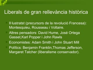 Liberals de gran rellevància històrica
 Il·lustratst (precursors de la revolució Francesa):
Montesquieu, Rousseau i Voltaire.
 Altres pensadors: David Hume, José Ortega
Gasset,Karl Popper i John Rawls
 Economistes: Adam Smith i John Stuart Mill
 Polítics: Benjamin Franklin,Thomas Jefferson,
Margaret Tatcher (liberalisme conservador).
 