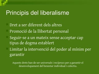 Principis del liberalisme
 Dret a ser diferent dels altres
 Promoció de la llibertat personal
 Seguir-se a un mateix sense acceptar cap
tipus de dogma establert
 Limitar la intervenció del poder al mínim per
garantir
Aquests drets han de ser universals i recíprocs per a garantir el
desenvolupament del benestar individual i colectiu.
 