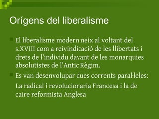 Orígens del liberalisme
 El liberalisme modern neix al voltant del
s.XVIII com a reivindicació de les llibertats i
drets de l’individu davant de les monarquies
absolutistes de l’Antic Règim.
 Es van desenvolupar dues corrents paral·leles:
La radical i revolucionaria Francesa i la de
caire reformista Anglesa
 