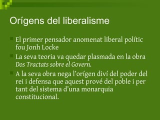 Orígens del liberalisme
 El primer pensador anomenat liberal polític
fou Jonh Locke
 La seva teoria va quedar plasmada en la obra
Dos Tractats sobre el Govern.
 A la seva obra nega l’orígen diví del poder del
rei i defensa que aquest prové del poble i per
tant del sistema d’una monarquia
constitucional.
 