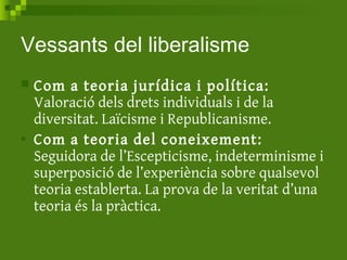 Vessants del liberalisme
 Com a teoria jurídica i política:
Valoració dels drets individuals i de la
diversitat. Laïcisme i Republicanisme.
• Com a teoria del coneixement:
Seguidora de l’Escepticisme, indeterminisme i
superposició de l’experiència sobre qualsevol
teoria establerta. La prova de la veritat d’una
teoria és la pràctica.
 