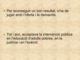 • Per aconseguir un bon resultat, s’ha de
jugar amb l’oferta i la demanda.

• Tot i així, acceptava la intervenció pública
en l’educació d’adults pobres, en la
justícia i en l’exèrcit.

 