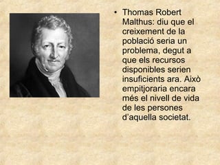• Thomas Robert
Malthus: diu que el
creixement de la
població seria un
problema, degut a
que els recursos
disponibles serien
insuficients ara. Això
empitjoraria encara
més el nivell de vida
de les persones
d’aquella societat.

 