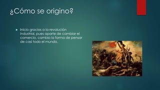 ¿Cómo se origino? 
 Inicio gracias a la revolución 
industrial, pues aparte de cambiar el 
comercio, cambio la forma de pensar 
de casi todo el mundo. 
 