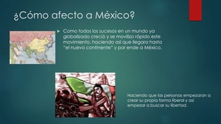 ¿Cómo afecto a México? 
 Como todos los sucesos en un mundo ya 
globalizado creció y se movilizo rápido este 
movimiento, haciendo así que llegara hasta 
“el nuevo continente” y por ende a México. 
Haciendo que las personas empezaran a 
crear su propia forma liberal y así 
empezar a buscar su libertad. 
