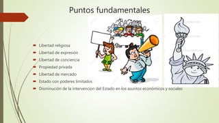 Puntos fundamentales
 Libertad religiosa
 Libertad de expresión
 Libertad de conciencia
 Propiedad privada
 Libertad de mercado
 Estado con poderes limitados
 Disminución de la intervencion del Estado en los asuntos económicos y sociales
 