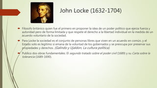 John Locke (1632-1704)
 Filosofo británico quien fue el primero en proponer la idea de un poder político que ejerza fuerza y
autoridad pero de forma limitada y que respete el derecho a la libertad individual en la medida de un
acuerdo voluntario de la sociedad.
 Para Locke la sociedad es el conjunto de personas libres que viven en un acuerdo en común, y el
Estado solo es legitimo si emana de la voluntad de los gobernados y se preocupa por preservar sus
propiedades y derechos. (Galindo y Ujaldon, La cultura política).
 Publico dos obras fundamentales: El segundo tratado sobre el poder civil (1689) y su Carta sobre la
tolerancia (1689-1690).
 