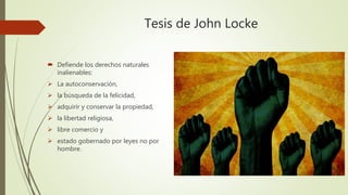 Tesis de John Locke
 Defiende los derechos naturales
inalienables:
 La autoconservación,
 la búsqueda de la felicidad,
 adquirir y conservar la propiedad,
 la libertad religiosa,
 libre comercio y
 estado gobernado por leyes no por
hombre.
 