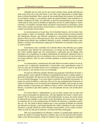 El liberalismo es pecado                  Felix Sardà i Salvany
10
         Admitido que los más son los que tienen siempre razón, queda admitida por
ende como única ley la del más fuerte, y por tanto muy lógicamente se puede llegar
hasta la última brutalidad. Mas a pesar de esta unidad lógica del sistema, los hombres
no son lógicos siempre, y esto produce dentro de aquella unidad la más asombrosa va-
riedad o gradación de tintas. Las doctrinas se derivan necesariamente y por su propia
virtud unas de otras; pero los hombres al aplicarlas son por lo común ilógicos e incon-
secuentes. Los hombres, llevando hasta sus últimas consecuencias sus principios, serían
todos santos cuando sus principios fuesen buenos, y serían todos demonios del infierno
cuando sus principios fuesen malos.
          La inconsecuencia es la que hace, de los hombres buenos y de los malos, bue-
nos a medias y malos no rematados. Aplicando estas observaciones al asunto presente
del Liberalismo diremos: que liberales completos se encuentran relativamente pocos
gracias a Dios; lo cual no obsta para que los más, aún sin haber llegado al último límite
de depravación liberal, sean verdaderos liberales, es decir, verdaderos discípulos o par-
tidarios o sectarios del Liberalismo, según que el Liberalismo se considere como escue-
la, secta o partido.
         Examinemos estas variedades de la familia liberal. Hay liberales que aceptan
los principios, pero rehuyen las consecuencias, a lo menos las más crudas y extrema-
das. Otros aceptan alguna que otra consecuencia o aplicación que les halaga, pero
haciéndose los escrupulosos en aceptar radicalmente los principios. Quisieran unos el
Liberalismo aplicado tan sólo a la enseñanza; otros a la economía civil; otros tan sólo a
las formas políticas. Sólo los más avanzados predican su natural aplicación a todo y
para todo.
         Las atenuaciones y mutilaciones del credo liberal son tantas cuantos son los in-
teresados por su aplicación perjudicados o favorecidos; pues generalmente existe el
error de creer que el hombre piensa con la inteligencia, cuando lo usual es que piense
con el corazón, y aun muchas veces con el estómago.
          De aquí los diferentes partidos liberales que pregonan Liberalismo de tantos o
cuantos grados, como expende el tabernero el aguardiente de tantos o cuantos grados, a
gusto del consumidor. De aquí que no haya liberal para quien su vecino más avanzado
no sea un brutal demagogo, o su vecino menos avanzado un furibundo reaccionario. Es
asunto de escala alcohólica y nada más. Pero así los que mojigatamente bautizaron en
Cádiz su Liberalismo con la invocación de la Santísima Trinidad, como los que en estos
últimos tiempos le han puesto por emblema ¡Guerra a Dios! están dentro de tal escala
liberal, y la prueba es que todos aceptan, y en caso apurado invocan, este común deno-
minador.
          El criterio liberal o independiente es uno en ellos, aunque sean en cada cual
más o menos acentuadas las aplicaciones. ¿De qué depende esta mayor o menor acen-
tuación? De los intereses muchas veces; del temperamento no pocas; de ciertos lastres
de educación que impiden a unos tomar el paso precipitado que toman otros; de respe-
tos humanos tal vez o de consideraciones de familia; de relaciones y amistades contraí-
das, etc., etc. Sin contar la táctica satánica que a veces aconseja al hombre no extremar
una idea para no alarmar, y para lograr hacerla más viable y pasadera; lo cual, sin juicio
temerario, se puede afirmar de ciertos liberales conservadores, en los cuales el conser-
vador no suele ser más que la máscara o envoltura del franco demagogo.
         Mas en la generalidad de los liberales a medias, la caridad puede suponer cier-
ta dosis de candor y de natural bonomía o bobería, que si no los hace del todo irrespon-
sables, como diremos después, obliga no obstante a que se les tenga alguna compasión.


statveritas .com.ar                                                                     10
 