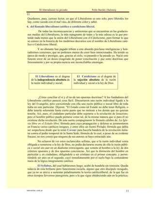 El liberalismo es pecado                  Felix Sardà i Salvany
11
Quedamos, pues, curioso lector, en que el Liberalismo es uno solo; pero liberales los
hay, como sucede con el mal vino, de diferente color y saber.
6. del llamado liberalismo católico o catolicismo liberal.
          De todas las inconsecuencias y antinomias que se encuentran en las gradacio-
nes medias del Liberalismo, la más repugnante de todas y la más odiosa es la que pre-
tende nada menos que la unión del Liberalismo con el Catolicismo, para formar lo que
se conoce en la historia de los modernos desvaríos con el nombre de Liberalismo cató-
lico o Catolicismo liberal.
        Y no obstante han pagado tributo a este absurdo preclaras inteligencias y hon-
radísimos corazones, que no podemos menos de creer bien intencionados. Ha tenido su
época de moda y prestigio, que, gracias al cielo, va pasando o ha pasado ya. Nació este
funesto error de un deseo exagerado de poner conciliación y paz entre doctrinas que
forzosamente y por su propia esencia son inconciliables enemigas.



         El Liberalismo es el dogma          El Catolicismo es el dogma de
     de la independencia absoluta de      la sujeción absoluta de la razón
     la razón individual y social;        individual y social a la ley de Dios.



          ¿Cómo conciliar el sí y el no de tan opuestas doctrinas? A los fundadores del
Liberalismo católico pareció cosa fácil. Discurrieron una razón individual ligada a la
ley del Evangelio, pero coexistiendo con ella una razón pública o social libre de toda
traba en este particular. Dijeron: "El Estado como tal Estado no debe tener Religión, o
debe tenerla solamente hasta cierto punto que no moleste a los demás que no quieran
tenerla. Así, pues, el ciudadano particular debe sujetarse a la revelación de Jesucristo;
pero el hombre público puede portarse como tal, de la misma manera que si para él no
existiese dicha revelación. De esta suerte compaginaron la fórmula célebre de: La Igle-
sia libre en el Estado libre, fórmula para cuya propagación y defensa se juramentaron
en Francia varios católicos insignes, y entre ellos un ilustre Prelado; fórmula que debía
ser sospechosa desde que la tomó Cavour para hacerla bandera de la revolución italia-
na contra el poder temporal de la Santa Sede; fórmula de la cual, a pesar de su evidente
fracaso, no nos consta que ninguno de sus autores se haya retractado aún.
          No echaron de ver estos esclarecidos sofistas, que si la razón individual venía
obligada a someterse a la ley de Dios, no podía declararse exenta de ella la razón públi-
ca o social sin caer en un dualismo extravagante, que somete al hombre a la ley de dos
criterios opuestos y de dos opuestas conciencias. Así que la distinción del hombre en
particular y en ciudadano, obligándole a ser cristiano en el primer concepto, y permi-
tiéndole ser ateo en el segundo, cayó inmediatamente por el suelo bajo la contundente
maza de la lógica íntegramente católica.
         El Syllabus, del cual hablaremos luego, acabó de hundirla sin remisión. Queda
todavía de esta brillante pero funestísima escuela, alguno que otro discípulo rezagado,
que ya no se atreve a sustentar paladinamente la teoría católicoliberal, de la que fue en
otros tiempos fervoroso panegirista, pero a la que sigue obedeciendo aún en la práctica;




statveritas .com.ar                                                                    11
 