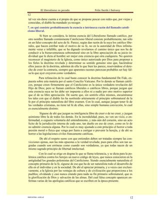 El liberalismo es pecado                   Felix Sardà i Salvany
12
tal vez sin darse cuenta a sí propio de que se propone pescar con redes que, por viejas y
conocidas, el diablo ha mandado ya recoger.
7. en qué consiste probablemente la esencia o intrínseca razón del llamado catoli-
cismo liberal.
          Si bien se considera, la íntima esencia del Liberalismo llamado católico, por
otro nombre llamado comúnmente Catolicismo liberal consiste probablemente, tan sólo
en un falso concepto del acto de fe. Parece, según dan razón de la suya los católico libe-
rales, que hacen estribar todo el motivo de su fe, no en la autoridad de Dios infinita-
mente veraz e infalible, que se ha dignado revelarnos el camino único que nos ha de
conducir a la bienaventuranza sobrenatural sino en la libre apreciación de su juicio in-
dividual que le dicta al hombre ser mejor esta creencia que otra cualquiera. No quieren
reconocer el magisterio de la Iglesia, como único autorizado por Dios para proponer a
los fieles la doctrina revelada y determinar su sentido genuino sino que, haciéndose
ellos jueces de la doctrina, admiten de ella lo que bien les parece, reservándose el dere-
cho de creer la contraria, siempre que aparentes razones parezcan probables ser hay fal-
sa lo que ayer creyeron como verdadero.
          Para refutación de lo cual baste conocer la doctrina fundamental De Fide, ex-
puesta sobre esta materia por el santo Concilio Vaticano. Por lo demás se llaman católi-
cos, porque creen firmemente que el Catolicismo es la única verdadera revelación del
Hijo de Dios; pero se llaman católicos liberales o católicos libres, porque juzgan que
esta creencia suya no les debe ser impuesta a ellos ni a nadie por otro motivo superior
que el de su libre apreciación. De suerte que, sin sentirlo ellos mismos, encuéntranse
los tales con que el diablo les ha sustituido arteramente el principio sobrenatural de la
fe por el principio naturalista del libre examen. Con lo cual, aunque juzgan tener fe de
las verdades cristianas, no tiene tal fe de ellas, sino simple humana convicción, lo cual
es esencialmente distinto.
          Síguese de ahí que juzgan su inteligencia libre de creer o de no creer, y juzgan
asimismo libre la de todos los demás. En la incredulidad, pues, no ven un vicio, o en-
fermedad, o ceguera voluntaria del entendimiento, y más aún del corazón, sino un acto
lícito de la jurisdicción interna de cada uno, tan dueño en eso de creer, como en lo de
no admitir creencia alguna. Por lo cual es muy ajustado a este principio el horror a toda
presión moral o física que venga por fuera a castigar o prevenir la herejía, y de ahí su
horror a las legislaciones civiles francamente católicas.
         De ahí el respeto sumo con que entienden deben ser tratadas siempre las con-
vicciones ajenas, aun las más opuestas a la verdad revelada; pues para ellos son tan sa-
gradas cuando son erróneas como cuando son verdaderas, ya que todas nacen de un
mismo sagrado principio de libertad intelectual.
          Con lo cual se erige en dogma lo que se llama tolerancia, y se dicta para la po-
lémica católica contra los herejes un nuevo código de leyes, que nunca conocieron en la
antigüedad los grandes polemistas del Catolicismo. Siendo esencialmente naturalista el
concepto primario de la fe, síguese de eso que ha de ser naturalista todo el desarrollo de
ella en el individuo y en la sociedad. De ahí el apreciar primaria, y a veces casi exclusi-
vamente, a la Iglesia por las ventajas de cultura y de civilización que proporciona a los
pueblos; olvidando y casi nunca citando para nada su fin primario sobrenatural, que es
la glorificación de Dios y salvación de las almas. Del cual falsa concepto aparecen en-
fermas varias de las apologías católicas que se escriben en la época presente.




statveritas .com.ar                                                                     12
 