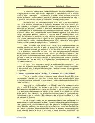 El liberalismo es pecado                     Felix Sardà i Salvany
13
         De suerte que, para los tales, si el Catolicismo por desdicha hubiese sido causa
en algún punto de retraso material para los pueblos, ya no sería verdadera ni laudable
en buena lógica tal Religión. Y cuenta que así podría ser, como indudablemente para
algunos individuos y familias ha sido ocasión de verdadera material ruina el ser fieles a
su Religión, sin que por eso dejase de ser ella cosa muy excelente y divina.
          Este criterio es el que dirige la pluma de la mayor parte de los periódicos libe-
rales, que si lamentan la demolición de un templo, sólo saben hacer notar en eso la pro-
fanación del arte, si abogan por las ordenes religiosas, no hacen más que ponderar los
beneficios que prestaron a las letras; si ensalzan a la Hermana de la Caridad, no es sino
en consideración a los humanitarios servicios con que suaviza los horrores de la guerra;
si admiran el culto, no es sino en atención a su brillo exterior y poesía; si en la literatura
católica respetan las Sagradas Escrituras, es fijándose tan sólo en su majestuosa subli-
midad. De este modo de encarecer las cosas católicas únicamente por su grandeza, be-
lleza, utilidad o material excelencia, síguese en recta lógica que merece iguales encare-
cimientos el error cuando tales condiciones reuniere, como sin duda las reúne aparen-
temente en más de una ocasión alguno de los falsos cultos.
         Hasta a la piedad llega la maléfica acción de este principio naturalista, y la
convierte en verdadero pietismo, es decir, en falsificación de la piedad verdadera. Así
lo vemos en tantas personas que no buscan en las prácticas devotas más que la emo-
ción, lo cual es puro sensualismo del alma y nada más. Así aparece hoy día en muchas
almas enteramente desvirtuado el ascetismo cristiano, que es la purificación del cora-
zón por medio del enfrentamiento de los apetitos y desconocido el misticismo cristiano,
que no es la emoción, ni el interior consuelo, ni otra alguna de esas humanas golosinas,
sino la unión con Dios por medio de la sujeción a su voluntad santísima Y por medio
del amor sobrenatural.
         Por eso es Catolicismo liberal, o mejor, Catolicismo falso, gran parte del Cato-
licismo que se usa hoy entre ciertas personas. No es Catolicismo, es mero Naturalismo,
es Racionalismo puro, es Paganismo con lenguaje y formas católicas, si se nos permite
la expresión.
8. sombra y penumbra, o razón extrínseca de esta misma secta católicoliberal
         Vista en el anterior capítulo la razón intrínseca, o llámase formal, del Libera-
lismo católico, pasemos en el presente a examinar lo que podríamos llamar su razón
extrínseca o histórica, o material, si les place más a nuestros lectores esta última califi-
cación escolástica.
         Las herejías que estudiamos hoy, en el dilatado curso de los siglos que median
entre la venida de Jesucristo y los tiempos en que vivimos, se nos presentan a primera
vista como puntos clara y definitivamente circunscritos, en su respectivo periodo histó-
rico, pudiéndose al parecer señalar, como con un compás, dónde empiezan y dónde
acaba, o sea la línea geométrica que separa estos puntos negros de lo restante del cam-
po iluminado en que se extienden. Mas esta apreciación, si bien se considera, no es más
que ilusión de la distancia.
         Un más detenido estudio, que nos acerque con el catalejo de una buena crítica
a aquellas épocas, y nos ponga en verdadero contacto intelectual con ellas, nos permite
observar que nunca, en ninguno de esos periodos históricos, aparecen tan geométrica-
mente definidos los límites que separan al error de la verdad, no en la realidad de ella,
que ésta muy claramente formulada la de la definición de la Iglesia, sino en su aprehen-
sión y profesión externa, o sea en el modo que ha tenido de negarla o profesarla con


statveritas .com.ar                                                                        13
 