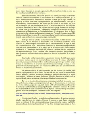El liberalismo es pecado                 Felix Sardà i Salvany
14
más o menos franqueza la respectiva generación. El error en la sociedad es como una
fea mancha en una tela de primoroso tejido.
          Se le ve claramente, pero cuesta precisar sus límites; son vagas sus fronteras
como los crepúsculos que separan el día que muere de la noche que se avecina, y a su
vez la noche que se va del renaciente día. Preceden al error, que es negra sombra, y le
siguen y le rodean unas como vagas penumbras, que pueden tomarse a veces por la
misma sombra, iluminada todavía por alguno que otro reflejo de moribunda luz, o co-
mo la misma luz a la que empañan y oscurecen ya las primeras sombras. Así todo error
claramente formulado en la sociedad cristiana tuvo en torno de sí otra como atmósfera
del mismo error, pero menos densa y más tenue y mitigada. El Arrianismo tuvo su Se-
miarrianismo; el Pelagianismo su Semipelagianismo; el Luteranismo feroz su Janse-
nismo, que no fue más que un Luteranismo moderado. Así, en la época presente el Li-
beralismo radical tiene en torno de si su correspondiente Semiliberalismo, que otra cosa
no es la secta católicoliberal que estamos aquí examinando.
         Es lo que llamó el Syllabus un racionalismo moderado; es el Liberalismo sin la
franca crudeza de sus principios al descubierto, y sin el horror de sus últimas conse-
cuencias, el Liberalismo para el uso de los que no consienten todavía en dejar de pare-
cer o creerse católicos. Es el Liberalismo el crepúsculo de la verdad que empieza a obs-
curecerse en el entendimiento, o de la herejía que no ha llegado aún a tomar completa
posesión de el. Observamos, en efecto, que suelen ser católicos liberales los católicos
que van dejando de ser firmes católicos, y los liberales crudos que, desengañados en
parte de su error, no han acabado en dar todavía de lleno en los dominios de la íntegra
verdad.
         Es el medio sutil e ingeniosísimo que encontró siempre el diablo para retener
por suyos a muchos que de otra manera hubieran aborrecido de veras, a haberla bien
conocido, su maquinación infernal. Este medio satánico es permitir que los tales tengan
todavía un pie en terreno de la verdad, a condición de que el otro pie lo tenga ya com-
pletamente en el campo opuesto. Así evitan el saludable error del remordimiento los
todavía no encallecidos de conciencia.
         Así además se libran de los compromisos que trae siempre toda revisión deci-
siva los espíritus apocados y vacilantes, que son los más; así logran los aprovechados
figurar, según les conviene, un rato en cada campo, haciendo por aparecer en ambos
como amigos y afiliados; así puede, finalmente, el hombre dar como un paliativo oficial
y conocido a la mayor parte de sus miserias, debilidades e inconsecuencias.
         Tal vez no ha sido aún debidamente estudiada por este lado la presente cues-
tión en la historia antigua y contemporánea; lado que es el menos noble, es por lo mis-
mo el más práctico, ya que por hay, en lo menos noble y levantado hay que buscar por
lo común el secreto resorte de la mayor parte de los fenómenos humanos. A nosotros
nos ha parecido bien hacer aquí esta indicación, dejando a más expertas y sutiles inteli-
gencias el cuidado de ampliarla y de desenvolverla por completo.
9. de otra distinción importante, o sea del liberalismo práctico y del especulativo o
doctrinal
          Enseñase en filosofía y en teología, que hay dos clases de ateísmo: uno doc-
trinal y especulativo, y otro práctico. Consiste el primero en negar franca y redonda-
mente la existencia de Dios, pretendiendo anular o desconocer las pruebas irrefutables
en que se funda. Consiste el segundo en vivir y obrar sin negar la existencia de Dios,



statveritas .com.ar                                                                    14
 