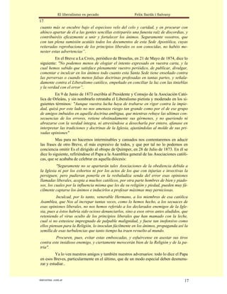 El liberalismo es pecado                 Felix Sardà i Salvany
17
cuanto más se encubre bajo el especioso velo del celo y caridad, y en procurar con
ahínco apartar de él a las gentes sencillas extirparéis una funesta raíz de discordias, y
contribuiréis eficazmente a unir y fortalecer los ánimos. Seguramente vosotros, que
con tan plena sumisión acatáis todos los documentos de esta Sede Apostólica, cuyas
reiteradas reprobaciones de los principios liberales os son conocidas, no habéis me-
nester estas advertencias”.
         En el Breve a La Croix, periódico de Bruselas, en 21 de Mayo de 1874, dice lo
siguiente: "No podemos menos de elogiar el intento expresado en vuestra carta, y la
cual hemos sabido que satisface plenamente vuestro periódico, de publicar, divulgar,
comentar e inculcar en los ánimos todo cuanto esta Santa Sede tiene enseñado contra
las perversas o cuando menos falsas doctrinas profesadas en tantas partes, y señala-
damente contra el Liberalismo católico, empeñado en conciliar la luz con las tinieblas
y la verdad con el error”.
         En 9 de Junio de 1873 escribía al Presidente y Consejo de la Asociación Cató-
lica de Orleáns, y sin nombrarlo retrataba el Liberalismo pietista y moderado en los si-
guientes términos: "Aunque vuestra lucha haya de trabarse en rigor contra la impie-
dad, quizá por este lado no nos amenaza riesgo tan grande como por el de ese grupo
de amigos imbuidos en aquella doctrina ambigua, que mientras rehuye las ultimas con-
secuencias de los errores, retiene obstinadamente sus gérmenes, y no queriendo ni
abrazarse con la verdad íntegra, ni atreviéndose a desecharla por entero, afanase en
interpretar las tradiciones y doctrinas de la Iglesia, ajustándolas al molde de sus pri-
vadas opiniones"
          Mas para no hacernos interminables y cansados nos contentaremos en aducir
las frases de otro Breve, el más expresivo de todos, y que por tal no lo podemos en
conciencia omitir Es el dirigido al obispo de Quimper, en 28 de Julio de 1873. En él se
dice lo siguiente, refiriéndose el Papa a la Asamblea general de las Asociaciones católi-
cas, que se acababa de celebrar en aquella diócesis:
          "Seguramente no se apartarán tales Asociaciones de la obediencia debida a
la Iglesia ni por los exhortos ni por los actos de los que con injurias e invectivas la
persiguen; pero pudieran ponerla en la resbaladiza senda del error esas opiniones
llamadas liberales, acepta a muchos católicos, por otra parte hombres de bien y piado-
sos, los cuales por la influencia misma que les da su religión y piedad, pueden muy fá-
cilmente captarse los ánimos e inducirlos a profesar máximas muy perniciosas.
          Inculcad, por lo tanto, venerable Hermano, a los miembros de esa católica
Asamblea, que Nos al increpar tantas veces, como lo hemos hecho, a los secuaces de
esas opiniones liberales, no nos hemos referido a los declarados enemigos de la Igle-
sia, pues a éstos habría sido ocioso denunciarlos, sino a esos otros antes aludidos, que
reteniendo el virus oculto de los principios liberales que han mamado con la leche,
cual si no estuviese impregnado de palpable malignidad, y fuese tan inofensivo como
ellos piensan para la Religión, lo inoculan fácilmente en los ánimos, propaganda así la
semilla de esas turbulencias que tanto tiempo ha traen revuelto al mundo.
         Procuren, pues, evitar estas emboscadas, y esfuércense en asestar sus tiros
contra este insidioso enemigo, y ciertamente merecerán bien de la Religión y de la pa-
tria".
         Ya lo ven nuestros amigos y también nuestros adversarios: todo lo dice el Papa
en esos Breves, particularmente en el último, que de un modo especial deben desmenu-
zar y estudiar..


statveritas .com.ar                                                                    17
 