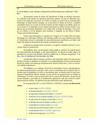 El liberalismo es pecado                         Felix Sardà i Salvany
18
11. de la última y más solemne condenación del liberalismo por medio del "sylla-
bus".
           Resumiendo cuanto ha dicho del Liberalismo el Papa en distintos documen-
tos, podemos sólo indicar los siguientes durísimos epítetos con que en diferentes oca-
siones le ha calificado. En efecto, en su Breve a Segur con motivo de su conocido libro
Hommage, le llamó pérfido enemigo, en su alocución al obispo de Nevers, verdadera
calamidad actual; en su carta al Círculo Católico de San Ambrosio de Milán, pacto en-
tre la justicia y la iniquidad; en este mismo documento le califico de más funesto y pe-
ligroso que un enemigo declarado; en la citada carta al obispo de Quimper, virus ocul-
to, en el Breve a los de Bélgica, error insidioso y solapado; en otro Breve a Mons.
Gaume, peste perniciosísima.
         Todos estos documentos se pueden leer íntegros en el citado libro de Segur,
Hommage aux catholiques libéraux. Sin embargo, podía con cierta apariencia de razón
el Liberalismo recusar la autoridad de estas declaraciones pontificias, por haber sido
todas ellas dadas en documentos de carácter meramente privado.
         La herejía es siempre tenaz y cavilosa, y se agarra a cualquier pretexto o excu-
sa para eludir la condenación.
         Necesitábase, pues, un documento oficial, público, solemne, de carácter gene-
ral, universalmente promulgado, y por tanto definitivo. La Iglesia no podía negar a la
ansiedad de sus hijos esta formal y decisiva palabra de su soberano magisterio. Y la
dio, y fue el Syllabus de 8 de diciembre de 1864.
         Acogiéronle todos los buenos católicos con entusiasmo igual a los paroxismos
de furor con que le saludaron los liberales. Los católicoliberales creyeron más prudente
herirle de soslayo con capciosas interpretaciones. Razón tenían unos y otros en recono-
cerle debida importancia.
          El Syllabus es un catálogo oficial di los principales errores contemporáneos,
en forma de proposiciones concretas, tales como se encuentran en los autores más co-
nocidos que los propalaron. En ellos se encuentran, pues, en detalle todos los que cons-
tituyen el dogmatismo liberal. Aunque en una solo de sus proposiciones se nombra al
Liberalismo, lo cierto es que la mayor parte de los errores allí abocados a la picota son
errores liberales, y por tanto de la condenación separada de cada uno resulta la conde-
nación total del sistema. No haremos más que enumerarlos aquí rápidamente.
             En la proposición XV y en las LXXVII y LXXVIII se condena la libertad de
cultos;
                      el pase regio en la XX y XXVIII;
                      la desamortización en las XXVI y XXVII;
                      la supremacía absoluta del Estado en a XXXIX;
                      el laicismo en la enseñanza pública en la XLV, XLVII y XLVIII;
                      la separación de la Iglesia y del Estado en la LV,
                      el absoluto derecho de legislar sin Dios en la LVI;
                      el principio de no intervención en la LXII;
                      el llamado derecho de insurrección en la LXIII,
                      el matrimonio civil en la LXXIII y alguna otra;
                      la libertad de imprenta en la LXXIX;


statveritas .com.ar                                                                     18
 
