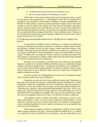 El liberalismo es pecado                         Felix Sardà i Salvany
19
                      el sufragio universal como principio de autoridad en la LX;
                      por fin, el mismo nombre de Liberalismo en la LXXX.
          Varios libros se han escrito desde entonces para la exposición clara y sucinta
de cada una de estas proposiciones, y a ellos puédese acudir. Pero la interpretación y
comentario más autorizado se lo han dada al Syllabus sus propios impugnadores, los
liberales de todos matices, cuando nos lo han presentado siempre como su más odioso
enemigo y como el símbolo más completo de lo que llaman clericalismo, ultramonta-
nismo y reacción. Satanás, que es malvado pero no tonto, veía muy claro a dónde iba a
parar derechamente golpe tan certero, y le ha puesto a tan grandioso monumento el se-
llo más autorizado de todos después del de Dios: el de su profundo rencor. Creamos en
esto al padre de la mentira; que lo que él aborrece y difama, lleva con esto solo, cierto y
seguro testimonio de ser la verdad.
12. de algo que pareciendo liberalismo no lo es y de algo que lo es aunque no lo
parezca.
           Es gran maestro el diablo en artes y embelecos, y lo mejor de su diplomacia
se ejerce en introducir en las ideas la confusión. La mitad de su poderío sobre los hom-
bres perdería el maldito con que las ideas, buenas o malas, apareciesen francas y des-
lindadas. Adviértase de paso que llamarle al diablo de esta manera no es moda hoy, tal
vez porque el Liberalismo nos ha acostumbrado a tratar aun al señor diablo con cierto
respeto. El diablo, pues, en tiempos de cismas y herejías, lo primero que procuró fue
que barajasen y trastocasen los vocablos; medio seguro para traer desde luego mareadas
y al retortero la mayor parte de las inteligencias.
         Esto pasó con el Arrianismo, en términos que varios obispos de gran santidad
llegaron a suscribir en el Concilio de Milán una fórmula en que se condenaba al insigne
Atanasio, martillo de aquella herejía. Y aparecerían en la historia como verdaderos au-
tores de ella si Eusebio Mártir, legado pontificio, no hubiese acudido a tiempo a desen-
redar de tales lazos lo que el Breviario llama captivatam simplicitatem de alguno de
aquellos candorosos ancianos.
          Lo mismo sucedió con el Pelagianismo; lo mismo con el Jansenismo tiempo
atrás; lo mismo acontece hay con el Liberalismo.
         Liberalismo son para unos las formas políticas de cierta clase; Liberalismo es
para otros cierto espíritu de tolerancia y generosidad opuestas al despotismo y tiranía;
Liberalismo es para otros la igualdad civil, salva la inmunidad y fuero de la Iglesia; Li-
beralismo es, en fin, para muchos una cosa vaga e incierta, que pudiera traducirse sen-
cillamente por lo opuesto a toda arbitrariedad gubernamental Urge, pues, volver a pre-
guntar aquí: ¿Qué es el liberalismo? O mejor ¿qué no es? En primer lugar; no son ex se
Liberalismo las formas políticas de cualquier clase que sean, por democráticas o popu-
lares que se las suponga. Cada cosa es lo que es. Las formas son formas, y nada más.
          Una república unitaria o federal, democrática, aristocrática o mixta; un Go-
bierno representativo o mixto, con más o menos atribuciones del poder Real, o con el
máximun o minimum de rey que se quiera hacer entrar en la mixtura; la monarquía ab-
soluta o templada, hereditaria o electiva, nada de eso tiene que ver ex se (repárese bien
este ex se) con el Liberalismo.
        Tales Gobiernos pueden ser perfecta e íntegramente católicos. Como acepten
sobre su propia soberanía la de Dios y reconozcan haberla recibido de El, y se sujeten
en su ejercicio al criterio inviolable de la ley cristiana, y den por indiscutible en sus



statveritas .com.ar                                                                     19
 