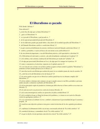 El liberalismo es pecado                                Felix Sardà i Salvany
2




                       El liberalismo es pecado
    Felix Sardà i Salvany 1
    Nota editorial 3
    1.¿existe hoy día algo que se llama liberalismo? 5
    2. ¿qué es el liberalismo? 6
    3. si es pecado el liberalismo, y qué pecado es.. 7
    4. de la especial gravedad del pecado del liberalismo. 8
    5. de los diferentes grados que puede haber y hay dentro de la unidad específica del liberalismo. 9
    6. del llamado liberalismo católico o catolicismo liberal. 11
    7. en qué consiste probablemente la esencia o intrínseca razón del llamado catolicismo liberal. 12
    8. sombra y penumbra, o razón extrínseca de esta misma secta católicoliberal 13
    9. de otra distinción importante, o sea del liberalismo práctico y del especulativo o doctrinal 14
    10. el liberalismo de todo matiz y carácter, ¿ha sido formalmente condenado por la iglesia? 15
    11. de la última y más solemne condenación del liberalismo por medio del "syllabus". 18
    12. de algo que pareciendo liberalismo no lo es y de algo que lo es aunque no lo parezca. 19
    13. notas y comentarios a la doctrina expuesta en el capítulo anterior 21
    14. si en vista de esto es lícito o no al buen católico aceptar en buen sentido la palabra "liberalismo", y
    asimismo en buen sentido gloriarse de ser liberal. 22
    15. una observación sencillísima que acabará de poner en su verdadero punto de vista la cuestión. 24
    16. ¿cabe hoy en lo del liberalismo error de buena fe? 25
    17. de varios modos con que sin ser liberal un católico puede hacerse no obstante cómplice del
    liberalismo. 27
    18. de las señales o síntomas más comunes con que se puede conocer si un libro, periódico o persona
    andan atacado o solamente resabiados del liberalismo. 29
    19. de las principales reglas de prudencia cristiana que debe observar el buen católico en su trato con
    liberales. 31
    20. de cuán necesario sea precaverse contra las lecturas liberales. 33
    21. de la sana intransigencia católica en oposición a la falsa caridad liberal. 35
    22. de la caridad en lo que se llama las formas de la polémica, y si tienen en eso razón los liberales
    contra los apologistas católicos. 37
    23. si es conveniente al combatir el error, combatir y desautorizar la personalidad del que lo sustenta y
    propala . 39
    24. resuélvese una objeción a primera vista grave contra la doctrina de los dos capítulos precedentes.
    40
    25. confírmase lo últimamente dicho con un muy concienzudo artículo de "la civiltá cattolica". 42
    26. continúa la hermosa y contundente cita de "la civiltá cattolica". 45
    27. en que se da fin a la tan oportuna como decisiva cita de "la civiltá cattolica". 47




statveritas .com.ar                                                                                          2
 